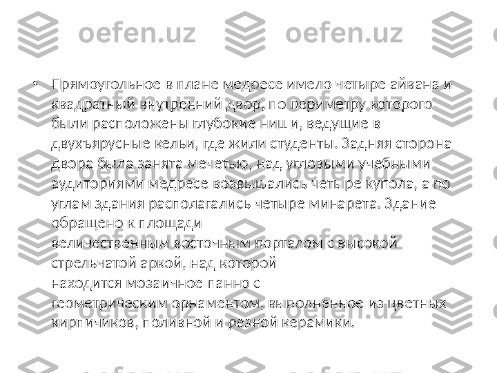 •
Прямоугольное в плане медресе имело четыре айвана и 
квадратный внутренний двор, по периметру которого 
были расположены глубокие ниши, ведущие в 
двухъярусные кельи, где жили студенты. Задняя сторона 
двора была занята мечетью, над угловыми учебными 
аудиториями медресе возвышались четыре купола, а по 
углам здания располагались четыре минарета. Здание 
обращено к площади 
величественным восточным порталом с высокой 
стрельчатой аркой, над которой 
находится мозаичное панно с 
геометрическим орнаментом, выполненное из цветных 
кирпичиков, поливной и резной керамики. 