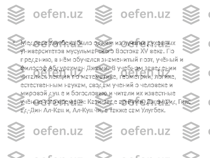 •
Медресе Улугбека было одним из лучших духовных 
университетов мусульманского Востока XV века. По 
преданию, в нём обучался знаменитый поэт, учёный и 
философ Абдурахман Джами.  
 В учебном заведении 
читались лекции по математике, геометрии, логике, 
естественным наукам, сводам учений о человеке и 
мировой душе и богословию и читали их известные 
учёные того времени: Кази-заде ар-Руми, Джемшид Гияс 
ад-Дин Ал-Каши, Ал-Кушчи, а также сам Улугбек. 