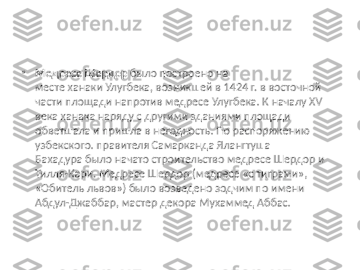 •
Медресе Шердор  было построено на 
месте ханаки Улугбека, возникшей в 1424 г. в восточной 
части площади напротив медресе Улугбека. К началу XVII 
века ханака наряду с другими зданиями площади 
обветшала и пришла в негодность. По распоряжению 
узбекского. правителя Самарканда Ялангтуша 
Бахадура было начато строительство медресе Шердор и 
Тилля-Кари. Медресе Шердор (медресе «с тиграми», 
«Обитель львов») было возведено зодчим по имени 
Абдул-Джаббар, мастер декора Мухаммед Аббас. 