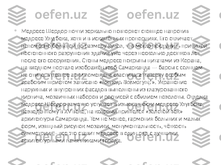 •
Медресе Шердор почти зеркально повторяет стоящее напротив 
медресе Улугбека, хотя и в искажённых пропорциях. Его отличает 
непомерно большой по размеру купол, что могло послужить причиной 
постепенного разрушения здания уже через несколько десятков лет 
после его сооружения. Стены медресе покрыты цитатами из Корана, 
на входном портале изображён герб Самарканда — барсы с солнцем 
на спине, в центре арки помещена свастика, а наверху особым 
арабским шрифтом записано « Господь Всемогущ! ». Украшение 
наружных и внутренних фасадов выполнены из глазурованного 
кирпича, мозаичных наборов и росписей с обилием позолоты. Отделка 
медресе Шердор заметно уступает в изысканности медресе Улугбека, 
возведённому в XV веке, на который пришелся «золотой век» 
архитектуры Самарканда. Тем не менее, гармония больших и малых 
форм, изящный рисунок мозаики, монументальность, чёткость 
симметрии — все это ставит медресе в один ряд с лучшими 
архитектурными памятниками города. 