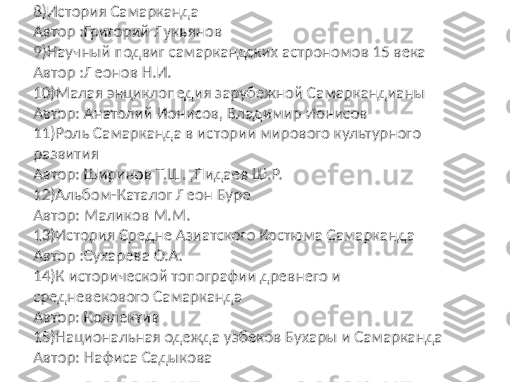 8)История Самарканда
Автор :Григорий Лукьянов 
9)Научный подвиг самаркандских астрономов 15 века 
Автор :Леонов Н.И.
10)Малая энциклопедия зарубежной Самаркандианы
Автор: Анатолий Ионисов, Владимир Ионисов 
11)Роль Самарканда в истории мирового культурного 
развития 
Автор: Ширинов Т.Ш. ,Пидаев Ш.Р.
12) Альбом -Каталог Леон Буре
Автор: Маликов М.М.
13)История Средне Азиатского Костюма Самарканда
Автор :Сухарева О.А.
14)К исторической топографии древнего и 
средневекового Самарканда 
Автор: Коллектив 
15)Национальная одежда узбеков Бухары и Самарканда 
Автор: Нафиса Садыкова  