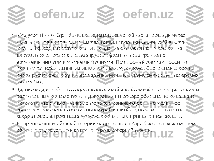 •
Медресе Тилля-Кари  было возведено в северной части площади через 
десять лет после медресе Шердор на месте караван-сарая 1420-х годов. 
Главный фасад квадратного в плане здания симметричен и состоит из 
центрального портала и двухъярусных фронтальных крыльев с 
арочными нишами и угловыми башнями. Просторный двор застроен по 
периметру небольшими жилыми кельями,  худжрами . С западной стороны 
двора расположено купольное здание мечети с двумя смежными галереями 
на столбах.
•
Здание медресе богато отделано мозаикой и майоликой с геометрическим и 
растительным орнаментом. В декорации интерьера обильно использована 
позолота, что и дало название медресе, означающее — «отделанное 
золотом». В мечети позолочены михраб и минбар, поверхность стен и 
сводов покрыты росписью  кундаль  с обильным применением золота.
•
На протяжении всей своей истории медресе Тилля-Кари было не только местом 
обучения студентов, но и выполняло роль соборной мечети. 