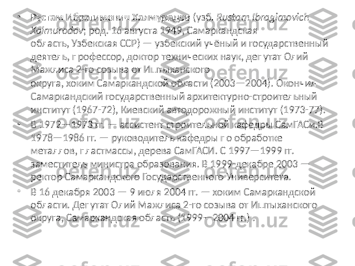 •
Рустам Ибрагимович Халмурадов  (узб.  Rustam Ibragimovich 
Xalmurodov ; род. 16 августа 1949, Самаркандская 
область, Узбекская ССР) — узбекский учёный и государственный 
деятель, профессор, доктор технических наук, депутат Олий 
Мажлиса 2-го созыва от Иштыханского 
округа, хоким Самаркандской области (2003—2004).   Окончил 
Самаркандский государственный архитектурно-строительный 
институт (1967-72), Киевский автодорожный институт (1973-77).
•
В 1972—1973 гг. — ассистент строительной кафедры СамГАСи.В 
1978—1986 гг. — руководитель кафедры по обработке 
металлов, пластмассы, дерева СамГАСИ. С 1997—1999 гг. 
заместитель министра образования. В 1999-декабре 2003 — 
ректор Самаркандского Государственного Университета.
•
В 16 декабря 2003 — 9 июля 2004 гг. — хоким Самаркандской 
области. Депутат Олий Мажлиса 2-го созыва от Иштыханского 
округа, Самаркандская область (1999—2004 гг.) . 