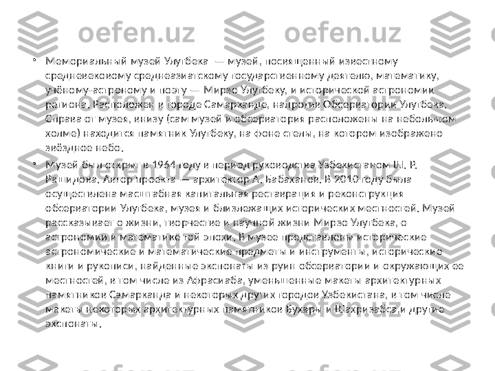 •
Мемориальный музей Улугбека  — музей, посвященный известному 
средневековому среднеазиатскому государственному деятелю, математику, 
учёному-астроному и поэту — Мирзо Улугбеку, и исторической астрономии 
региона. Расположен в городе Самарканде, напротив Обсерватории Улугбека. 
Справа от музея, внизу (сам музей и обсерватория расположены на небольшом 
холме) находится памятник Улугбеку, на фоне стелы, на котором изображено 
звёздное небо.
•
Музей был открыт в 1964 году в период руководства Узбекистаном Ш. Р. 
Рашидова. Автор проекта — архитектор А. Бабаханов. В 2010 году была 
осуществлена масштабная капитальная реставрация и реконструкция 
обсерватории Улугбека, музея и близлежащих исторических местностей. Музей 
рассказывает о жизни, творчестве и научной жизни Мирзо Улугбека, о 
астрономии и математике той эпохи. В музее представлены исторические 
астрономические и математические предметы и инструменты, исторические 
книги и рукописи, найденные экспонаты из руин обсерватории и окружающих ее 
местностей, в том числе из Афрасиаба, уменьшенные макеты архитектурных 
памятников Самарканда и некоторых других городов Узбекистана, в том числе 
макеты некоторых архитектурных памятников Бухары и Шахризабса,и другие 
экспонаты. 