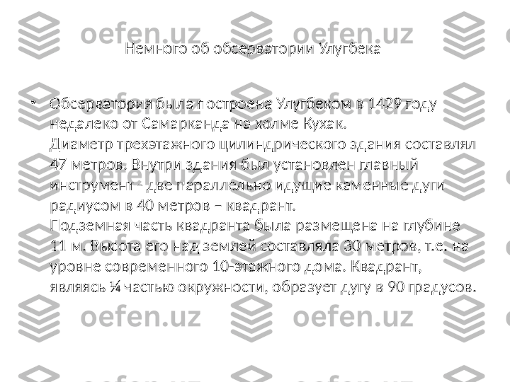 Немного об обсерватории Улугбека 
•
Обсерватория была построена Улугбеком в 1429 году 
недалеко от Самарканда на холме Кухак.
Диаметр трехэтажного цилиндрического здания составлял 
47 метров. Внутри здания был установлен главный 
инструмент - две параллельно идущие каменные дуги 
радиусом в 40 метров – квадрант.
Подземная часть квадранта была размещена на глубине 
11 м. Высота его над землей составляла 30 метров, т.е. на 
уровне современного 10-этажного дома. Квадрант, 
являясь ¼ частью окружности, образует дугу в 90 градусов. 