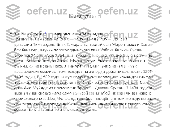 Биография
•
Хал ль-Султ ни́ а́   ]
  — эмир империи Тимуридов, 
правитель Самарканда (1405—1409) и Рея (1409—1411) из 
династии Тимуридов.   Внук Тамерлана, третий сын Миран-шаха и Севин-
бек Ханзаде, внучки золотоордынского хана Узбека Халиль-Султан 
родился 14 сентября 1384 года в Герате. Его воспитание было поручено 
старшей жене Тимура Сарай-Мульк-ханум. Уже в возрасте 15 лет он 
отличился во время похода Тимура в Индию; участвовал и в так 
называемом «семилетнем походе» на запад (в действительности, 1399—
1404 годы). В 1402 году Тимур поручил ему верховное командование на 
востоке, «на границе Туркестана». Одной из жен Халила Султана была 
дочь Али Муйяда из племемени Арлат — Джахан Султан. В 1404 году он 
вызвал гнев своего деда самовольной женитьбой на женщине низкого 
происхождения, Шад Мульк, однако был прощён и в том же году во время 
приготовлений к походу на Китай назначен начальником правого крыла, 
собранного в Ташкенте и его окрестностях. 