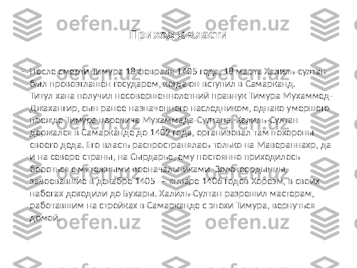 Приход к власти
•
После смерти Тимура 18 февраля 1405 года, 18 марта Халиль-султан 
был провозглашён государем, когда он вступил в Самарканд. 
Титул хана получил несовершеннолетний правнук Тимура Мухаммед-
Джахангир, сын ранее назначенного наследником, однако умершего 
прежде Тимура царевича Мухаммада-Султана. Халиль-Султан 
держался в Самарканде до 1409 года, организовал там похороны 
своего деда. Его власть распространялась только на Мавераннахр, да 
и на севере страны, на Сырдарье, ему постоянно приходилось 
бороться с мятежными военачальниками. Золотоордынцы, 
завоевавшие в декабре 1405 — январе 1406 годов Хорезм, в своих 
набегах доходили до Бухары. Халиль-Султан разрешил мастерам, 
работавшим на стройках в Самарканде с эпохи Тимура, вернуться 
домой. 