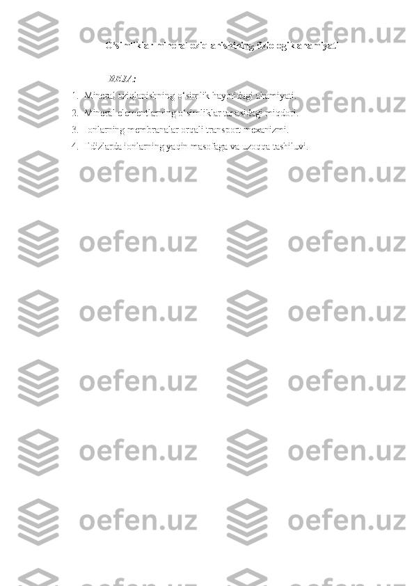 O‘simliklar m ineral oziqlanish i ning  fiziologik  ahamiyati
REJA:
1. Mineral oziqlanishning o‘simlik hayotidagi ahamiyati. 
2. Mineral elementlarning o‘simliklar tanasidagi miqdori.  
3. Ionlarning membranalar orqali transport mexanizmi.
4. Ildizlarda ionlarning yaqin masofaga  va u zoqqa  tashiluvi.  