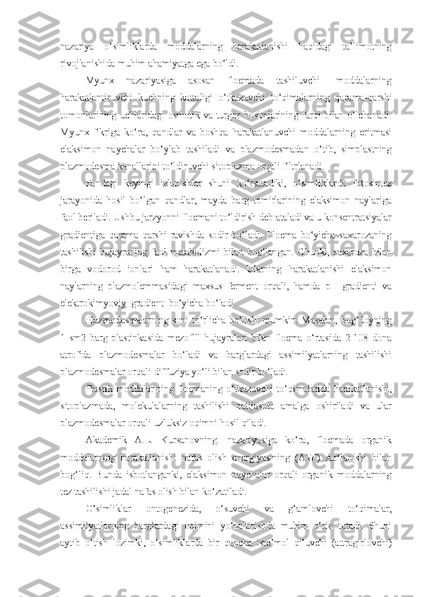 nazariya   o‘simliklarda   moddalarning   harakatlanishi   haqidagi   ta’limotning
rivojlanishida muhim ahamiyatga ega bo‘ldi.
Myunx       nazariyasiga       asosan       floemada       tashiluvchi         moddalarning
harakatlantiruvchi   kuchning   kattaligi   o‘tkazuvchi   to‘qimalarning   qarama-qarshi
tomonlarining uchlaridagi osmotik va turgor bosimlarining farqi bilan o‘lchanadi.
Myunx   fikriga   ko‘ra,   qandlar   va   boshqa   harakatlanuvchi   moddalarning   eritmasi
elaksimon   naychalar   bo‘ylab   tashiladi   va   plazmodesmadan   o‘tib,   simplastning
plazmodesma kanallarini to‘ldiruvchi sitoplazma orqali filtrlanadi.
Fandagi   keyingi   izlanishlar   shuni   ko‘rsatadiki,   o‘simliklarda   fotosintez
jarayonida   hosil   bo‘lgan   qandlar,   mayda   barg   tomirlarining   elaksimon   naylariga
faol beriladi. Ushbu jarzyonni floemani to‘ldirish deb ataladi va u konsentratsiyalar
gradientiga   qarama   qarshi   ravishda   sodir   bo‘ladi.   Floema   bo‘yicha   saxarozaning
tashilishi   hujayraning   faol   metabolizmi   bilan   bog‘langan.   Chunki,   saxaroza   bilan
birga   vodorod   ionlari   ham   harakatlanadi.   Ularning   harakatlanishi   elaksimon
naylarning   plazmolemmasidagi   maxsus   ferment   orqali,   hamda   pH   gradienti   va
elektrokimyoviy  gradient  bo‘yicha bo‘ladi.
Plazmodesmalarning soni to‘rlicha bo‘lishi mumkin. Masalan, bug‘doyning
1   sm2   barg   plastinkasida   mezoflll   hujayralari   bilan   floema   o‘rtasida   2-108   dona
atrofida   plazmodesmalar   bo‘ladi   va   barglardagi   assimilyatlarning   tashilishi
plazmodesmalar orqali diffuziya yo‘li bilan sodir bo‘ladi.
Plastik   moddalarining   floemaning   o‘tkazuvchi   to‘qimalarida   harakatlanishi,
sitoplazmada,   molekulalarning   tashilishi   natijasida   amalga   oshiriladi   va   ular
plazmodesmalar orqali uzluksiz oqimni hosil qiladi.
Akademik   A.L.   Kursanovning.   nazariyasiga   ko‘ra,   floemada   organik
moddalarning   harakatlanishi   nafas   olish   energiyasining   (ATF)   sarflanishi   bilan
bog‘liq.   Bunda   isbotlanganki,   elaksimon   naychalar   orqali   organik   moddalarning
tez tashilishi jadal nafas olish bilan ko‘zatiladi.
O‘simliklar   ontogenezida,   o‘suvchi   va   g‘amlovchi   to‘qimalar,
assimilyatlarning   barglardagi   oqimini   yo‘naltirishda   muhim   o‘rin   tutadi.   Shuni
aytib   o‘tish   lozimki,   o‘simliklarda   bir   qancha   iste’mol   qiluvchi   (attragirlovchi) 