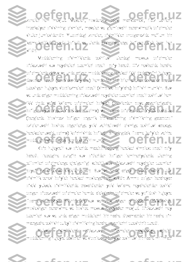 zonalar   ham   mavjud.   Masalan,   novdaning   uchki   meristemasi,   ildiz   uchlari,
interkalyar   o‘sishning   qismlari,   mevalar   va   g‘amlovchi   parenximatik   to‘qimalar
shular   jumlasidandir.   Yuqoridagi   zonalar,   o‘simliklar   ontogenezida   ma’lum   bir
ketma-ketlikda   paydo   bo‘ladi   va   ularda   assimilyatlarga   bo‘lgan   talab   ham   har
xildir.
Moddalarning   o‘simliklarda   tashiluvi   ulardagi   maxsus   to‘qimalar
o‘tkazuvchi   suv   naychalari   tutamlari   orqali     ro‘y   beradi.   O‘z   navbatida   barcha
to‘qimalardagi suv va unda erigan moddalarning harakati ikki tipda, ya’ni hujayra
devorlari   orqali   (apoplast   bo‘yicha)   hamda   bir   biri   bilan   plazmodesmalar   orqali
tutashgan   hujayra  sitoplazmalari   orqali   (simplast   bo‘yicha)   bo‘lishi   mumkin.   Suv
va unda erigan moddalarning o‘tkazuvchi naychalar tutamlari orqali tashiluvi ham
ikki   tipda   ya’ni   ksilema   to‘qimalari   bo‘ylab   (ildizlardan   poya   organlarigacha
bo‘lgan   «yuqoriga   ko‘tariluvchi   oqim»)   va   floema   to‘qimalari   bo‘ylab   tashiluv
(barglarda   biosintez   bo‘lgan   organik   birikmalarning   o‘simlikning   geterotrof
oziqlanuvchi   boshqa   organlariga   yoki   zahiralovchi   qismiga   tashiluvi   «pastga
harakatlanuvchi   oqim»)   ko‘rinishida   bo‘ladi.   Shuningdek   floema   bo‘ylab   zahira
moddalar metabolitlari ham tashilishi mumkin.
Ko‘p   hujayrali   suv   o‘tlarida   metabolitlarning   harakati   simplast   orqali   ro‘y
beradi.   Faqatgina   qung‘ir   suv   o‘tlaridan   bo‘lgan   laminariyalarda   ularning
tallomlari   to‘qimalarga   ajralganligi   sababli   suv   o‘tkazuvchi   naychalar   tutamlari
poya’ning   o‘rtasida   shakllangandir.   Suv   va   unda   erigan   moddalarning   butun
o‘simlik   tanasi   bo‘ylab   harakati   moxlarga   ham   xosdir.   Ammo   qolgan   barchayer
o‘stki   yuksak   o‘simliklarida   trexeidlardan   yoki   ksilema   naychalaridan   tashkil
topgan   o‘tqazuvchi   to‘qimalar   hamda   elaksimon   to‘qimalar   va   yo‘ldosh   hujayra
floemalari   mavjud.   Shuningdek   suv   va   unda   erigan   moddalarni   o‘tkazishga
moslashgan   parenxima   va   boshqa   maxsus   hujayralar   mavjud.   O‘tkazuvchi   nay
tutamlari   suv   va   unda   erigan   moddalarni   bir   necha   ditsemetrdan   bir   necha   o‘n
metrgacha tashishi tufayli o‘simlikning barcha organlarini tutashtirib turadi.
Yuksak   o‘simliklarda   o‘tkazuvchi   to‘qimalar   mavjudligi   sababli
moddalarning hujayra devorlari va sitoplazma bo‘ylab tashiluvi bir necha millimetr 