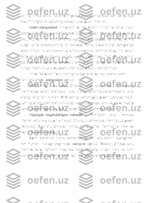 atrofida  bo‘ladi   xolos.  Ildizlar  va  poyadagi   moddalarning  radial  tashiluvi  va  barg
mezofili bo‘ylab moddalarning harakati bunga yaqqol misoldir.
Ionlar   antogonizmi .   Bir   valentli   va   ikki   valentli   ionlarning   har   xil,   hatto
qarama-qarshi fiziologik ta’sirlari mavjudligi aniqlangan. Masalan, natriy va kaliy
(Na +
,   K +
)   kationlari   sitoplazmaning   kuchliroq   gidrotasiyaga   uchrashiga   va   shu
tufayli   uning   zarrachalarining   faollashuviga   hamda   qovushqoqligi   kamayishiga
sabab   bo‘ladi.   Bu   sitoplazmaning   ko‘proq   suv   bilan   ta’minlanishiga   olib   keladi.
Kaliy   eritmasida   sitoplazma   tezlikda   qavariq   plazmolizga   o‘tadi.   Kalsiy   kationi
(Ca +
)   esa   sitoplazmaning   qovushqoqligini   oshiradi.   Kalsiy   ioni   ta’sirida   hosil
bo‘lgan plazmoliz uzoq vaqtgacha qirrali shaklda (qalpoqchali) bo‘ladi.
Bir va ikki valentli kationlarning bunday har xil va hatto qarama-qarshi 
fiziologik ta’siri –  antogonizm   deyiladi.
Metallarning   toza   tuzlari   (boshqa   tuzlar   aralashmasi   bo‘lmaganda)
o‘simliklarga   zaharli   ta’sir   etadi.   Faqat   boshqa   tuzlarning   aralashmasigina   oziqa
sifatida   ishlatilishi   mumkin.   X1X   asrning   oxirlaridayoq   yaxshi   tozalangan   NaC1
tuzining   zaharli   ta’sir   etishi   aniqlangan   edi.   Bu   eritmaga   ozroq   kalsiy   va   magniy
tuzlari aralashtirilganda esa darhol natriyning zaharli ta’siri yo‘qoladi.
Fiziologik   tenglashtirilgan   eritmalar   –   o‘simliklarni   oziqali     eritmada
o‘stirish uchun eng qulay hisoblanadi. Chunki, bu eritmalarda o‘simlik juda yaxshi
rivojlanadi.   Agar   shu   eritmadan   birorta   ion   chiqarilsa   o‘simlikning   o‘sish   va
rivojlanishi keskin pasayadi. 
Ayrim   elementlar   boshqa   elementlarning   fiziologik   ta’sirini   kuchaytirishi
ham   mumkin.   Bunday   jarayonlarga   sinergizm   deyiladi.   Masalan,   g‘o‘zaga   azot,
fosfor   va   kaliy   o‘g‘itlarini   birgalikda   berish   natijasida   olingan   hosil,   har   doim
ularni alohida-alohida berilganda olingan hosil yig‘indisidan ko‘p bo‘ladi.  