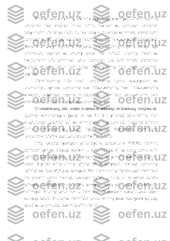 Mineral   oziqlanishning   o‘simlik   hayotidagi   ahamiyati.   O‘simliklarning
oziqlanishi   ikki   shakldan   iborat   bo‘lib,   havodan   va   tuproqdan   oziqlanish
jarayonlarini   o‘z   ichiga   oladi.   Bu   ikki   jarayon-fotosintez   va   mineral   elementlarni
tuproqdan yutish – birgalikda o‘simliklarning avtotroflik xususiyatlarini belgilaydi.
Mana   shu   uzviy   bog‘liqlik   natijasida   o‘simliklarning   organik   asosga   ega
to‘qimalari,   organlari   va   umumiy   tanasi   hosil   bo‘ladi.   Ularning   o‘sishi   va
rivojlanishini   to‘la   ta’minlash   uchun   tuproqdan   juda   ko‘p   mineral   elementlar
yutiladi.   Shuning   uchun   ham   bunga   o‘simliklarning   ildiz   orqali   oziqlanishi
deyiladi.
O‘simliklarning   ildiz   orqali   oziqlanishida   tuproq   xususiyatlari   va
unumdorligi,   ayniqsa   tuproqning   suv   o‘tkazuvchanlik,   havo   o‘tkazuvchanlik
xossalari,   tarkibidagi   organik   moddalar   va   o‘simliklar   uchun   muhim   oziq
elementlarni to‘plash qobiliyati katta ahamiyatga ega.
O‘simliklarning   ildiz   orqali   oziqlanishi   haqidagi   ta’limotning   rivojlanishi.
Qadimgi   zamonlardayoq   (yangi   er.   av.   600-500   yillarda)   dehqonchilik   bilan
shug‘ullangan   odamlar   kul   va   chirindilarga   boy   tuproqda   hosilning   ko‘proq
bo‘lishini   bilganlar   va   bundan   foydalanganlar.   Keyinchalik   o‘simliklarni
oziqlantirish to‘g‘risidagi tushunchalar rivojlanib bordi.
O‘rta   asrlarda   yashagan   gollandiyalik   tabiatshunos   Y.V.Van-Gelmont
tajribalari   ayniqsa   dikkatga   sazovor.   U   sopol   idishga   91   kg   quruq   tuproq   solib
og‘irligi   2,25   kg   ga   teng   tol   shoxchasini   ekadi   va   yomg‘ir   suvi   bilan   sug‘orib
turadi.   5   yildan   so‘ng   tolning   og‘irligi   77   kg   ga   yetadi.   Idishdagi   tuproqning
og‘irligi esa faqat 56,6 g ga kamayadi. Van-Gelmontning fikricha agar o‘simliklar
o‘z   tanasini   tuproq   hisobiga   tuzadigan   bo‘lsa,   u   holda   tol   shoxchasi   qancha
ko‘paysa,   idishdagi   tuproq   shuncha   kamayishi   kerak   edi.   Lekin   bu   holat   sodir
bo‘lmaydi.   Shuning   uchun   ham   u   o‘simliklar   o‘z   gavdasini   suvdan   tuzadi   degan
xulosaga   keladi.   Shu   tarika   o‘simliklar   oziqlanishining   «suv   nazariyasi»   vujudga
keladi va uzoq muddat davomida e’tirof etildi. 