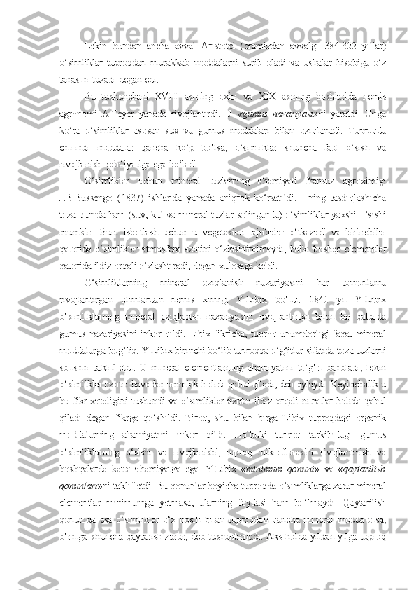 Lekin   bundan   ancha   avval   Aristotel   (eramizdan   avvalgi   384-322   yillar)
o‘simliklar   tuproqdan   murakkab   moddalarni   surib   oladi   va   ushalar   hisobiga   o‘z
tanasini tuzadi degan edi.
Bu   tushunchani   XVIII   asrning   oxiri   va   XIX   asrning   boshlarida   nemis
agronomi   A.Teyer   yanada   rivojlantirdi.   U   «gumus   nazariyasi» ni   yaratdi.   Unga
ko‘ra   o‘simliklar   asosan   suv   va   gumus   moddalari   bilan   oziqlanadi.   Tuproqda
chirindi   moddalar   qancha   ko‘p   bo‘lsa,   o‘simliklar   shuncha   faol   o‘sish   va
rivojlanish qobiliyatiga ega bo‘ladi.
O‘simliklar   uchun   mineral   tuzlarning   ahamiyati   fransuz   agroximigi
J.B.Bussengo   (1837)   ishlarida   yanada   aniqrok   ko‘rsatildi.   Uning   tasdiqlashicha
toza qumda ham (suv, kul va mineral tuzlar solinganda) o‘simliklar yaxshi o‘sishi
mumkin.   Buni   isbotlash   uchun   u   vegetasion   tajribalar   o‘tkazadi   va   birinchilar
qatorida   o‘simliklar   atmosfera   azotini   o‘zlashtirolmaydi,   balki   boshqa   elementlar
qatorida ildiz orqali o‘zlashtiradi, degan xulosaga keldi.
O‘simliklarning   mineral   oziqlanish   nazariyasini   har   tomonlama
rivojlantirgan   olimlardan   nemis   ximigi   Y.Libix   bo‘ldi.   1840   yil   Y.Libix
o‘simliklarning   mineral   oziqlanish   nazariyasini   rivojlantirish   bilan   bir   qatorda
gumus   nazariyasini   inkor   qildi.   Libix   fikricha,   tuproq   unumdorligi   faqat   mineral
moddalarga bog‘liq. Y.Libix birinchi bo‘lib tuproqqa o‘g‘itlar sifatida toza tuzlarni
solishni   taklif   etdi.   U   mineral   elementlarning   ahamiyatini   to‘g‘ri   baholadi,   lekin
o‘simliklar azotni havodan ammiak holida qabul qiladi, deb oylaydi. Keyinchalik u
bu fikr   xatoligini  tushundi   va  o‘simliklar   azotni  ildiz  orqali   nitratlar  holida  qabul
qiladi   degan   fikrga   qo‘shildi.   Biroq,   shu   bilan   birga   Libix   tuproqdagi   organik
moddalarning   ahamiyatini   inkor   qildi.   Holbuki   tuproq   tarkibidagi   gumus
o‘simliklarning   o‘sishi   va   rivojlanishi,   tuproq   mikroflorasini   rivojlantirish   va
boshqalarda   katta   ahamiyatga   ega.   Y.Libix   « minimum   qonuni »   va   « qaytarilish
qonunlari »ni taklif etdi. Bu qonunlar boyicha tuproqda o‘simliklarga zarur mineral
elementlar   minimumga   yetmasa,   ularning   foydasi   ham   bo‘lmaydi.   Qaytarilish
qonunida   esa   o‘simliklar   o‘z   hosili   bilan   tuproqdan   qancha   mineral   modda   olsa,
o‘rniga shuncha qaytarish zarur, deb tushuntiriladi. Aks holda yildan yilga tuproq 