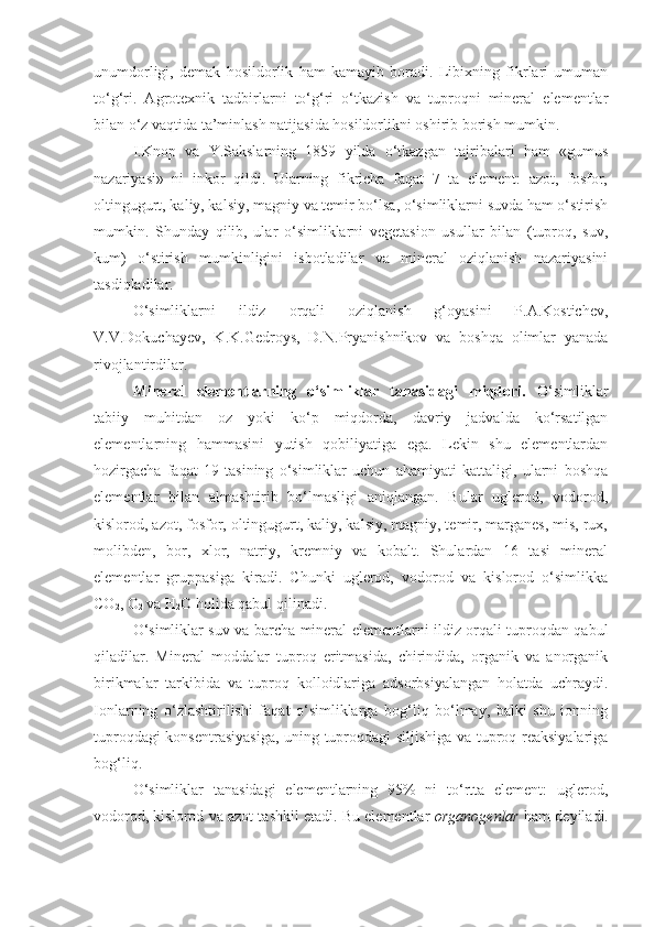 unumdorligi,   demak   hosildorlik   ham   kamayib   boradi.   Libixning   fikrlari   umuman
to‘g‘ri.   Agrotexnik   tadbirlarni   to‘g‘ri   o‘tkazish   va   tuproqni   mineral   elementlar
bilan o‘z vaqtida ta’minlash natijasida hosildorlikni oshirib borish mumkin.
I.Knop   va   Y.Sakslarning   1859   yilda   o‘tkazgan   tajribalari   ham   «gumus
nazariyasi»   ni   inkor   qildi.   Ularning   fikricha   faqat   7   ta   element:   azot,   fosfor,
oltingugurt, kaliy, kalsiy, magniy va temir bo‘lsa, o‘simliklarni suvda ham o‘stirish
mumkin.   Shunday   qilib,   ular   o‘simliklarni   vegetasion   usullar   bilan   (tuproq,   suv,
kum)   o‘stirish   mumkinligini   isbotladilar   va   mineral   oziqlanish   nazariyasini
tasdiqladilar.
O‘simliklarni   ildiz   orqali   oziqlanish   g‘oyasini   P.A.Kostichev,
V.V.Dokuchayev,   K.K.Gedroys,   D.N.Pryanishnikov   va   boshqa   olimlar   yanada
rivojlantirdilar.
Mineral   elementlarning   o‘simliklar   tanasidagi   miqdori.   O‘simliklar
tabiiy   muhitdan   oz   yoki   ko‘p   miqdorda,   davriy   jadvalda   ko‘rsatilgan
elementlarning   hammasini   yutish   qobiliyatiga   ega.   Lekin   shu   elementlardan
hozirgacha   faqat   19   tasining   o‘simliklar   uchun   ahamiyati   kattaligi,   ularni   boshqa
elementlar   bilan   almashtirib   bo‘lmasligi   aniqlangan.   Bular   uglerod,   vodorod,
kislorod, azot, fosfor, oltingugurt, kaliy, kalsiy, magniy, temir, marganes, mis, rux,
molibden,   bor,   xlor,   natriy,   kremniy   va   kobalt.   Shulardan   16   tasi   mineral
elementlar   gruppasiga   kiradi.   Chunki   uglerod,   vodorod   va   kislorod   o‘simlikka
CO
2 , O
2  va H
2 O holida qabul qilinadi.
O‘simliklar suv va barcha mineral elementlarni ildiz orqali tuproqdan qabul
qiladilar.   Mineral   moddalar   tuproq   eritmasida,   chirindida,   organik   va   anorganik
birikmalar   tarkibida   va   tuproq   kolloidlariga   adsorbsiyalangan   holatda   uchraydi.
Ionlarning   o‘zlashtirilishi   faqat   o‘simliklarga   bog‘liq   bo‘lmay,   balki   shu   ionning
tuproqdagi konsentrasiyasiga, uning tuproqdagi siljishiga va tuproq reaksiyalariga
bog‘liq.
O‘simliklar   tanasidagi   elementlarning   95%   ni   to‘rtta   element:   uglerod,
vodorod, kislorod va azot tashkil etadi. Bu elementlar   organogenlar  ham deyiladi. 