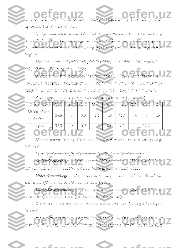 Chunki   ular   o‘simlik   tanasidagi   organik   moddalarning   (oqsillar,   yog‘lar,
uglevodlar) asosini tashkil etadi. 
Qolgan barcha elementlar- 5% ni tashkil etadi va ular o‘simlik kuli tarkibiga
kiradi. Ya’ni o‘simliklar kuydirilganda ma’lum miqdorda kul holida qoldiq qoladi.
Bu   mineral   elementlardan   iborat.   Uning   miqdori   o‘simlik   turiga   va   organlariga
bog‘liq. 
Masalan,   o‘tchil   o‘simliklarda,   (%   hisobida):   donlarida   –   3%,   poyasida   –
4%, ildizida – 5%, barglarida – 15%; 
yog‘ochchil o‘simliklarda, (% hisobida): poyada – 3%, yog‘ochlik qismida –
1%, tana po‘stlogida – 7%, barglarida – 11%; bo‘lishi mumkin. Modda almashinuv
jarayoni faol bo‘lgan barglarda kul miqdori eng ko‘p (2-15%) bo‘lishi mumkin.
Kulning mineral tarkibi ham murakkab xarakterga ega ( jadval, %):
O‘simliklar K
2 O Na
2 O Ca O Mg O Fe
2 O
3 P
2 O
5 CO
2 Si
2 O Cl
Makkaj o‘ xori
d onlari 29,8 1,1 2,2 15,5 0,8 45,6 0,8 2,1 0,9
Poyasi 27,2 0,8 5,7 11,4 0,8 9,1 - 40,2 -
Mineral   elementlarning   o‘simliklar   tanasidagi   miqdori   asosida   uch   guruhga
bo‘linadi : 
1) makroelementlar , 2)  mikroelementlar , 3)  ultramikroelementlar .
Makroelementlarga   -   o‘simliklar   tarkibidlagi   miqdori   10 -2  
%   va   undan   ko‘p
bo‘lgan   barcha   elementlar  ( N ,  P ,  K ,  Ca ,  Na ,  Mg ,  va   boshqalar )  kiradi .
Mikroelementlarga   -   o‘simliklar   tarkibidagi   miqdori   10 -3
-10 -5  
%   bo‘lgan
elementlar  ( Mn ,  B ,  Cu ,  Zn ,  Mo   va   boshqalar )  kiradi .
Ultramikroelementlarga   -   o‘simlik   tarkibidagi   miqdori   juda   oz   (10 -6  
%   va
undan   kam )  elementlar   kiradi  ( Cs ,  Se ,  Hg ,  Ag ,  Au ,  Li ,  Ra ).
O‘simliklar   tanasidagi   har   bir   mineral   element   ma ’ lum   fiziologik   funksiyani
bajaradi .
Ionlarning membranalar orqali transport  mexanizmi.   Fanda ancha vaqt
o‘simlik   ildizlariga   tuproqdan   mineral   moddalarning   kirishi   transpirasiyaga 