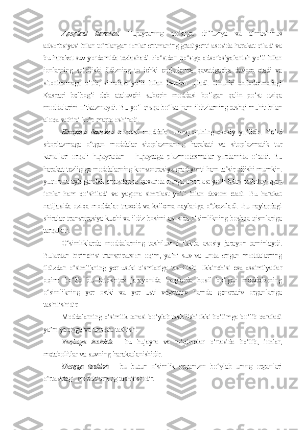 Apoplast   harakat.   Hujayraning   po‘stiga   diffuziya   va   almashinuv
adsorbsiyasi bilan to‘plangan ionlar eritmaning gradiyenti asosida harakat qiladi va
bu harakat suv yordamida tezlashadi. Po‘stdan-po‘stga adsorbsiyalanish yo‘li bilan
ionlarning   so‘rilishi   ildizning   to   ichki   endoderma   qavatigacha   davom   etadi   va
sitoplazmaga   o‘tib,   simplast   yo‘li   bilan   harakat   qiladi.   Chunki   endodermadagi
Kaspari   belbog‘i   deb   ataluvchi   suberin   moddasi   bo‘lgan   qalin   po‘st   oziqa
moddalarini o‘tkazmaydi. Bu yo‘l qisqa bo‘lsa ham ildizlarning tashqi muhit bilan
aloqa sathini ko‘p marta oshiradi.
Simplast   harakat   mineral   moddalar   transportining   asosiy   yo‘lidir.   Ya’ni
sitoplazmaga   o‘tgan   moddalar   sitoplazmaning   harakati   va   sitoplazmatik   tur
kanallari   orqali   hujayradan   –   hujayraga   plazmodesmalar   yordamida   o‘tadi.   Bu
harakat tezligiga moddalarning konsentrasiya gradiyenti ham ta’sir qilishi mumkin.
yuqorida aytilgandek endoderma qavatida bunga apoplast yo‘li bilan tashilayotgan
ionlar   ham   qo‘shiladi   va   yagona   simplast   yo‘li   bilan   davom   etadi.   Bu   harakat
natijasida oziqa  moddalar  traxeid va ksilema  naylariga o‘tkaziladi.  Bu naylardagi
shiralar transpirasiya kuchi va ildiz bosimi asosida o‘simlikning boshqa qismlariga
tarqaladi.
O‘simliklarda   moddalarning   tashiluvini   ikkita   asosiy   jarayon   taminlaydi.
Bulardan   birinchisi   transpiratsion   oqim,   ya’ni   suv   va   unda   erigan   moddalarning
ildizdan   o‘simlikning   yer   ustki   qismlariga   tashilishi.   Ikkinchisi   esa   assimilyatlar
oqimi   bo‘lib   bu   fotosintez   jarayonida   barglarda   hosil   bo‘lgan   moddalarning
o‘simlikning   yer   ostki   va   yer   usti   vegetativ   hamda   generativ   organlariga
tashilishidir.
Moddalarning o‘simlik tanasi bo‘ylab tashilishi ikki bo‘limga bo‘lib qaraladi
ya’ni yaqinga va uzoqqa tashish.
Yaqinga   tashish   -   bu   hujayra   va   to‘qimalar   o‘rtasida   bo‘lib,   ionlar,
metabolitlar va suvning harakatlanishidir.
Uzoqga   tashish   -   bu   butun   o‘simlik   organizm   bo‘ylab   uning   organlari
o‘rtasidagi  moddalarning tashilishidir. 