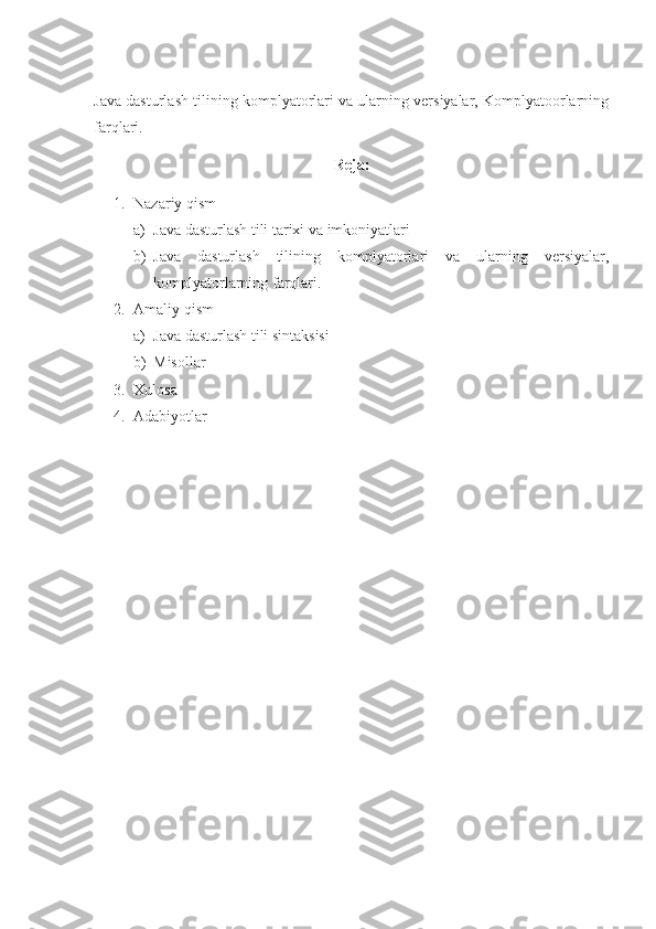 Java dasturlash tilining komplyatorlari va ularning versiyalar, Komplyatoorlarning
farqlari.
Reja:
1. Nazariy qism
a) Java dasturlash tili tarixi va imkoniyatlari
b) Java   dasturlash   tilining   komplyatorlari   va   ularning   versiyalar,
komplyatorlarning farqlari.
2. Amaliy qism
a) Java dasturlash tili sintaksisi
b) Misollar
3. Xulosa
4. Adabiyotlar 