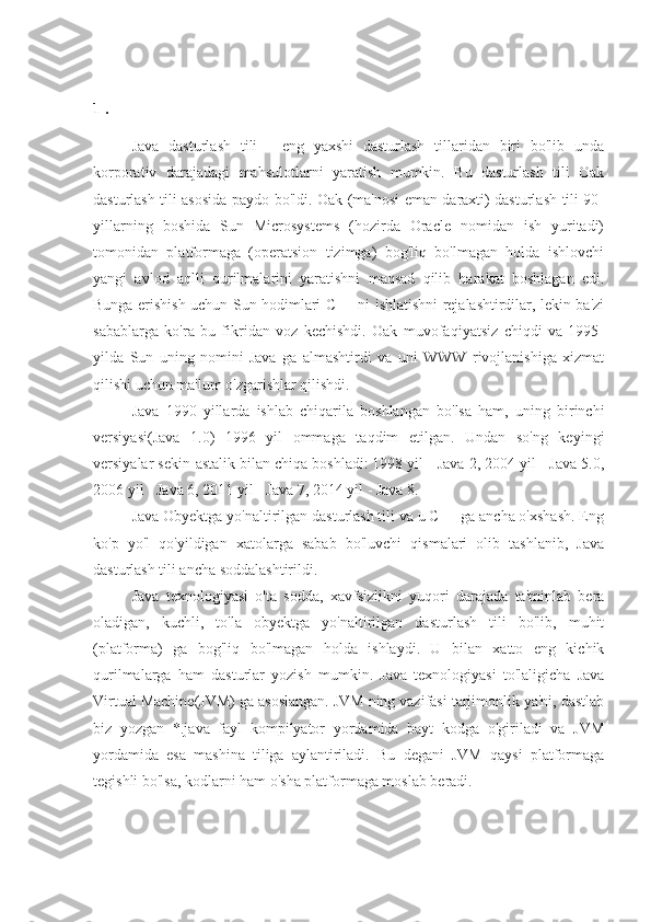 1 . 
Java   dasturlash   tili   -   eng   yaxshi   dasturlash   tillaridan   biri   bo'lib   unda
korporativ   darajadagi   mahsulotlarni   yaratish   mumkin.   Bu   dasturlash   tili   Oak
dasturlash tili asosida paydo bo'ldi. Oak (ma'nosi eman daraxti) dasturlash tili 90-
yillarning   boshida   Sun   Microsystems   (hozirda   Oracle   nomidan   ish   yuritadi)
tomonidan   platformaga   (operatsion   tizimga)   bog'liq   bo'lmagan   holda   ishlovchi
yangi   avlod   aqlli   qurilmalarini   yaratishni   maqsad   qilib   harakat   boshlagan   edi.
Bunga erishish uchun Sun hodimlari C++ ni ishlatishni rejalashtirdilar, lekin ba'zi
sabablarga   ko'ra   bu   fikridan   voz   kechishdi.   Oak   muvofaqiyatsiz   chiqdi   va   1995-
yilda   Sun   uning   nomini   Java   ga   almashtirdi   va   uni   WWW   rivojlanishiga   xizmat
qilishi uchun ma'lum o'zgarishlar qilishdi.
Java   1990   yillarda   ishlab   chiqarila   boshlangan   bo'lsa   ham,   uning   birinchi
versiyasi(Java   1.0)   1996   yil   ommaga   taqdim   etilgan.   Undan   so'ng   keyingi
versiyalar sekin-astalik bilan chiqa boshladi: 1998 yil - Java 2, 2004 yil - Java 5.0,
2006 yil - Java 6, 2011 yil - Java 7, 2014 yil - Java 8.
Java Obyektga yo'naltirilgan dasturlash tili va u C++ ga ancha o'xshash. Eng
ko'p   yo'l   qo'yildigan   xatolarga   sabab   bo'luvchi   qismalari   olib   tashlanib,   Java
dasturlash tili ancha soddalashtirildi.
Java   texnologiyasi   o'ta   sodda,   xavfsizlikni   yuqori   darajada   ta'minlab   bera
oladigan,   kuchli,   to'la   obyektga   yo'naltirilgan   dasturlash   tili   bo'lib,   muhit
(platforma)   ga   bog'liq   bo'lmagan   holda   ishlaydi.   U   bilan   xatto   eng   kichik
qurilmalarga   ham   dasturlar   yozish   mumkin.   Java   texnologiyasi   to'laligicha   Java
Virtual Machine(JVM) ga asoslangan. JVM ning vazifasi tarjimonlik ya'ni, dastlab
biz   yozgan   *.java   fayl   kompilyator   yordamida   bayt   kodga   o'giriladi   va   JVM
yordamida   esa   mashina   tiliga   aylantiriladi.   Bu   degani   JVM   qaysi   platformaga
tegishli bo'lsa, kodlarni ham o'sha platformaga moslab beradi. 