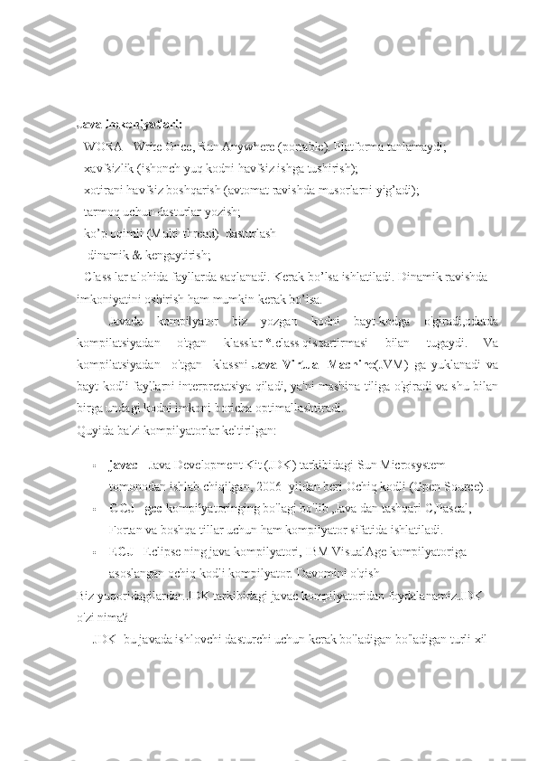 Java imkoniyatlari:
- WORA - Write Once, Run Anywhere (portable). Platforma tanlamaydi;
- xavfsizlik (ishonch yuq kodni havfsiz ishga tushirish);
- xotirani havfsiz boshqarish (avtomat ravishda musorlarni yig’adi);
- tarmoq uchun dasturlar yozish;
- ko’p oqimli (Multi-thread)    dasturlash
 - dinamik & kengaytirish;
- Class lar alohida fayllarda saqlanadi. Kerak bo’lsa ishlatiladi. Dinamik ravishda
imkoniyatini oshirish ham mumkin kerak bo’lsa.
Javada   kompilyator   biz   yozgan   kodni   bayt-kodga   o'giradi,odatda
kompilatsiyadan   o'tgan   klasslar   *.class   qisqartirmasi   bilan   tugaydi.   Va
kompilatsiyadan     o'tgan     klassni   Java   Virtual   Machine (JVM)   ga   yuklanadi   va
bayt-kodli fayllarni interpretatsiya qiladi, ya'ni mashina tiliga o'giradi va shu bilan
birga undagi kodni imkoni boricha optimallashtiradi.
Quyida ba'zi kompilyatorlar keltirilgan:
 javac -   Java Development Kit (JDK) tarkibidagi Sun Microsystem 
tomonodan ishlab chiqilgan, 2006 -yildan beri Ochiq kodli (Open Source) .
 GCJ - gcc   kompilyatoringing bo'lagi bo'lib ,Java dan tashqari C,Pascal, 
Fortan va boshqa tillar uchun ham kompilyator sifatida ishlatiladi.
 ECJ   - Eclipse ning java kompilyatori, IBM VisualAge kompilyatoriga 
asoslangan ochiq kodli kompilyator.   Davomini o'qish
Biz yuqoridagilardan   JDK tarkibidagi javac kompilyatoridan foydalanamiz.JDK 
o'zi nima?
JDK- bu javada ishlovchi dasturchi uchun kerak bo'ladigan bo'ladigan turli xil  