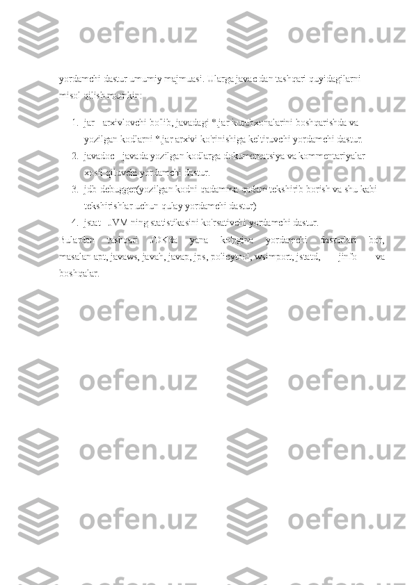 yordamchi dastur umumiy majmuasi. Ularga javac dan tashqari quyidagilarni 
misol qilish mumkin:
1. jar - arxivlovchi bo'lib, javadagi *.jar kutubxonalarini boshqarishda va 
yozilgan kodlarni *.jar arxivi ko'rinishiga keltiruvchi yordamchi dastur.
2. javadoc - javada yozilgan kodlarga dokumentatsiya va kommentariyalar 
xosil qiluvchi yordamchi dastur.
3. jdb-debugger(yozilgan kodni qadamma-qadam tekshirib borish va shu kabi 
tekshirishlar uchun qulay yordamchi dastur)
4. jstat - JVM ning statistikasini ko'rsativchi yordamchi dastur.
Bulardan   tashqari   JDKda   yana   ko'pgina   yordamchi   dasturlari   bor,
masalan   apt,   javaws,   javah,   javap,   jps,   policytool,   wsimport,   jstatd,   jinfo   va
boshqalar. 