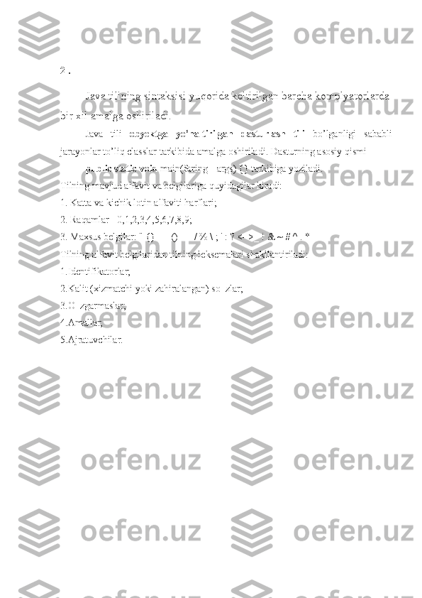 2 . 
Java tilining sintaksisi yuqorida keltirilgan barcha komplyatorlarda
bir xil amalga oshiriladi.
Java   tili   obyektga   yo’naltirilgan   dasturlash   tili   bo’lganligi   sababli
jarayonlar to’liq classlar tarkibida amalga oshiriladi. Dasturning asosiy qismi 
public static void  main(String[] args) {} tarkibiga yoziladi.
Tilning mavjud alfavit va belgilariga quyidagilar kiradi: 
1. Katta va kichik lotin alfaviti harflari; 
2. Raqamlar - 0,1,2,3,4,5,6,7,8,9; 
3. Maxsus belgilar: " {} | [] () + - / % \ ; ' : ? <=>_ ! & ~ # ^ . * 
Tilning alfavit belgilaridan tilning leksemalari shakllantiriladi: 
1.Identifikatorlar; 
2.Kalit (xizmatchi yoki zahiralangan) so‗zlar; 
3.O‗zgarmaslar; 
4.Amallar; 
5.Ajratuvchilar. 