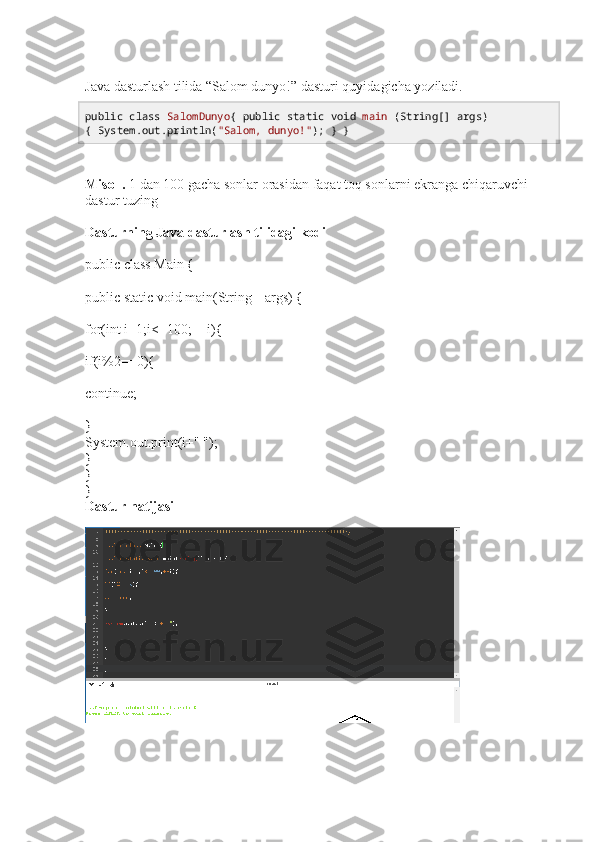 Java dasturlash tilida “Salom dunyo!” dasturi quyidagicha yoziladi.
public   class   SalomDunyo {  public   static   void   main  (String[] args) 
{ System. out .println( "Salom, dunyo!" ); } } 
Misol .  1 dan 100 gacha sonlar orasidan faqat toq sonlarni ekranga chiqaruvchi 
dastur tuzing 
Dasturning Java dasturlash tilidagi kodi
public class Main {
public static void main(String[] args) {
for(int i=1;i<=100;++i){
if(i%2==0){
continue;
}
System.out.print(i+" ");
}
}
}
Dastur natijasi 