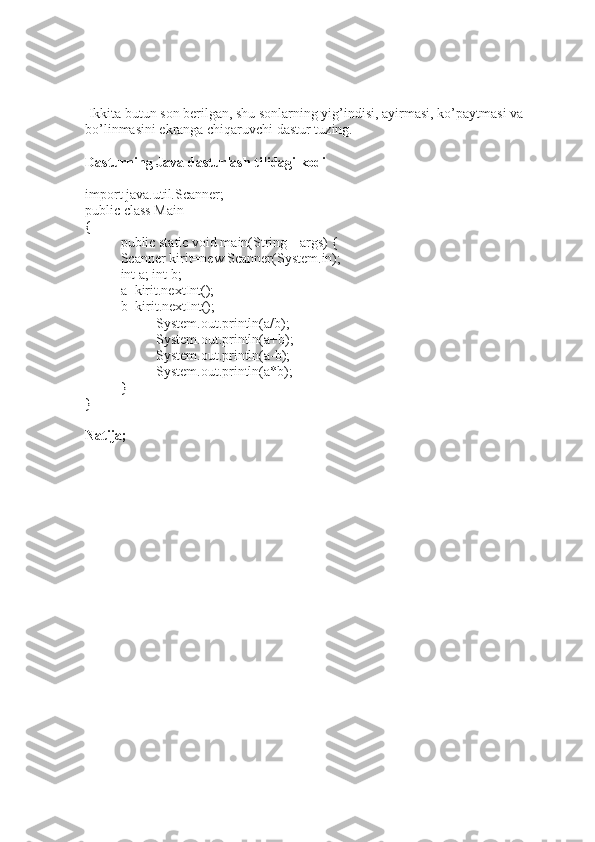   Ikkita butun son berilgan, shu sonlarning yig’indisi, ayirmasi, ko’paytmasi va 
bo’linmasini ekranga chiqaruvchi dastur tuzing.
Dasturning Java dasturlash tilidagi kodi
import java.util.Scanner;
public class Main
{
public static void main(String[] args) {
Scanner kirit=new Scanner(System.in); 
int a; int b; 
a=kirit.nextInt(); 
b=kirit.nextInt();
System.out.println(a/b);
System.out.println(a+b);
System.out.println(a-b);
  System.out.println(a*b);
}
}
Natija; 