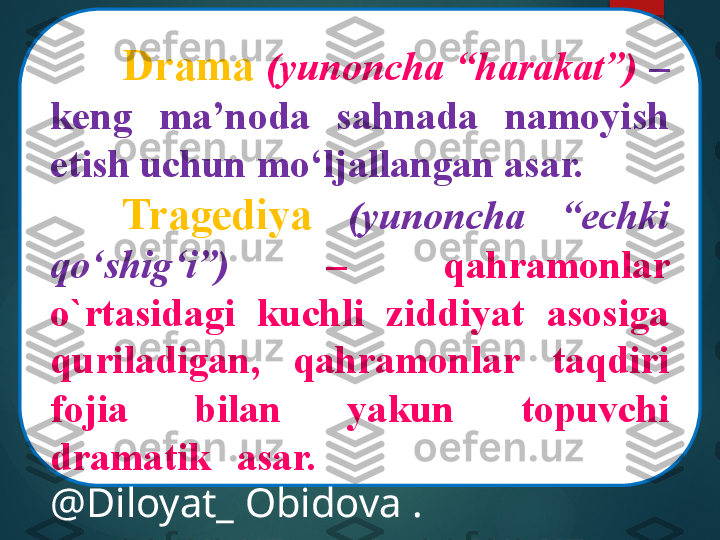 Drama   (yunoncha “harakat”)   – 
keng  ma’noda  sahnada  namoyish 
etish uchun mo‘ljallangan asar.
Tragediya   (yunoncha  “echki 
qo‘shig‘i”)   –  qahramonlar 
o`rtasidagi  kuchli  ziddiyat  asosiga 
quriladigan,  qahramonlar  taqdiri 
fojia  bilan  yakun  topuvchi 
dramatik  asar.  @Diloyat_  Obido 
@Diloyat_ Obidova .       