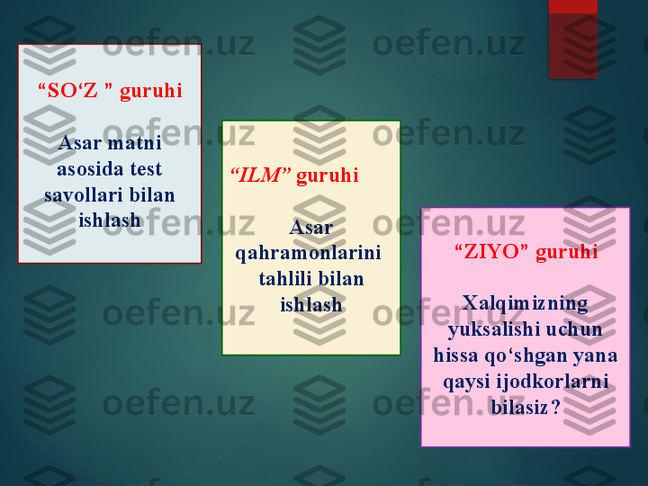 “ SO‘Z ” guruhi
Asar matni 
asosida test 
savollari bilan 
ishlash “ ILM”  guruhi
Asar 
qahramonlarini  
tahlili bilan 
ishlash “ ZIYO” guruhi
Xalqimizning 
yuksalishi uchun 
hissa qo‘shgan yana 
qaysi ijodkorlarni 
bilasiz?       