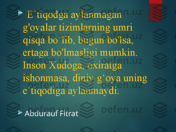 
   E’tiqodga aylanmagan 
g'oyalar tizimlarning umri 
qisqa bo‘lib, bugun bo'lsa, 
ertaga bo'lmasligi mumkin. 
Inson Xudoga, oxiratga 
ishonmasa, diniy g‘oya uning 
e’tiqodiga aylanmaydi.

  Abdurauf Fitrat
        