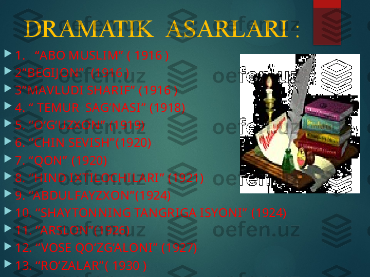 DRAMATIK  ASARLARI :

  1.   “ABO MUSLIM”  ( 1916 ) 

  2“ BEGIJ ON”   (1916 ) 

  3” MAVLUDI SHARIF”  (1916 ) 

  4. “  TEMUR  SAG‘NASI”  (1918)

  5. ‘‘O‘G‘UZX ON”  (1919)

  6. ‘‘CHIN SEVISH” (1920)

  7. “ QON”  (1920)

  8. ‘‘HIND IX TILOCHILARI”  (1921)

  9. ‘‘ABDULFAY ZX ON” (1924)

  10. ‘‘SHAY TONNING TANGRIGA ISYONI”  (1924)

  11. ‘‘A RSLON” (1926)

  12. ‘‘ VOSE QO‘ZG‘ALONI”  (1927)

  13. ‘‘RO‘ZALAR” ( 1930 )       