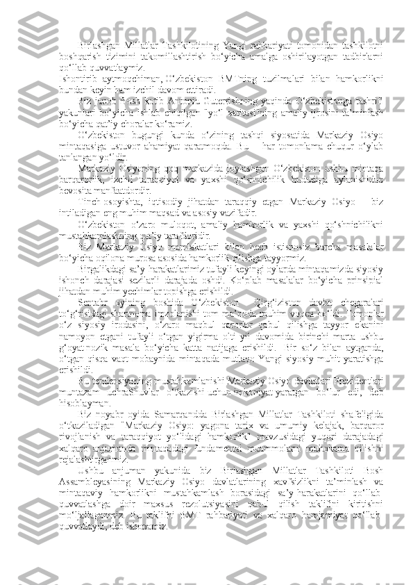 Birlashgan   Millatlar   Tashkilotining   Yangi   rahbariyati   tomonidan   tashkilotni
boshqarish   tizimini   takomillashtirish   bo‘yicha   amalga   oshirilayotgan   tadbirlarni
qo‘llab-quvvatlaymiz.  
Ishontirib   aytmoqchiman,   O‘zbekiston   BMTning   tuzilmalari   bilan   hamkorlikni
bundan keyin ham izchil davom ettiradi.  
Biz   janob   Bosh   kotib   Antoniu   Guterrishning   yaqinda   O‘zbekistonga   tashrifi
yakunlari   bo‘yicha   ishlab   chiqilgan   "yo‘l   xaritasi"ning   amaliy   ijrosini   ta’minlash
bo‘yicha qat’iy choralar ko‘ramiz.  
O‘zbekiston   bugungi   kunda   o‘zining   tashqi   siyosatida   Markaziy   Osiyo
mintaqasiga   ustuvor   ahamiyat   qaratmoqda.   Bu   –   har   tomonlama   chuqur   o‘ylab
tanlangan yo‘ldir.  
Markaziy   Osiyoning   qoq   markazida   joylashgan   O‘zbekiston   ushbu   mintaqa
barqarorlik,   izchil   taraqqiyot   va   yaxshi   qo‘shnichilik   hududiga   aylanishidan
bevosita manfaatdordir.  
Tinch-osoyishta,   iqtisodiy   jihatdan   taraqqiy   etgan   Markaziy   Osiyo   –   biz
intiladigan eng muhim maqsad va asosiy vazifadir.  
O‘zbekiston   o‘zaro   muloqot,   amaliy   hamkorlik   va   yaxshi   qo‘shnichilikni
mustahkamlashning qat’iy tarafdoridir.  
Biz   Markaziy   Osiyo   mamlakatlari   bilan   hech   istisnosiz   barcha   masalalar
bo‘yicha oqilona murosa asosida hamkorlik qilishga tayyormiz.  
Birgalikdagi sa’y-harakatlarimiz tufayli keyingi oylarda mintaqamizda siyosiy
ishonch   darajasi   sezilarli   darajada   oshdi.   Ko‘plab   masalalar   bo‘yicha   prinsipial
jihatdan muhim yechimlar topishga erishildi.  
Sentabr   oyining   boshida   O‘zbekiston   –   Qirg‘iziston   davlat   chegaralari
to‘g‘risidagi   shartnoma   imzolanishi   tom   ma’noda   muhim   voqea   bo‘ldi.   Tomonlar
o‘z   siyosiy   irodasini,   o‘zaro   maqbul   qarorlar   qabul   qilishga   tayyor   ekanini
namoyon   etgani   tufayli   o‘tgan   yigirma   olti   yil   davomida   birinchi   marta   ushbu
g‘oyat   nozik   masala   bo‘yicha   katta   natijaga   erishildi.     Bir   so‘z   bilan   aytganda,
o‘tgan   qisqa   vaqt   mobaynida   mintaqada   mutlaqo   Yangi   siyosiy   muhit   yaratishga
erishildi.  
Bu tendensiyaning mustahkamlanishi Markaziy Osiyo davlatlari Prezidentlari
muntazam   uchraShuvlar   o‘tkazishi   uchun   imkoniyat   yaratgan   bo‘lur   edi,   deb
hisoblayman.  
Biz   noyabr   oyida   Samarqandda   Birlashgan   Millatlar   Tashkiloti   shafeligida
o‘tkaziladigan   "Markaziy   Osiyo:   yagona   tarix   va   umumiy   kelajak,   barqaror
rivojlanish   va   taraqqiyot   yo‘lidagi   hamkorlik"   mavzusidagi   yuqori   darajadagi
xalqaro   anjumanda   mintaqadagi   fundamental   muammolarni   muhokama   qilishni
rejalashtirganmiz.  
Ushbu   anjuman   yakunida   biz   Birlashgan   Millatlar   Tashkiloti   Bosh
Assambleyasining   Markaziy   Osiyo   davlatlarining   xavfsizlikni   ta’minlash   va
mintaqaviy   hamkorlikni   mustahkamlash   borasidagi   sa’y-harakatlarini   qo‘llab-
quvvatlashga   doir   maxsus   rezolutsiyasini   qabul   qilish   taklifini   kiritishni
mo‘ljallaganmiz.   Bu   taklifni   BMT   rahbariyati   va   xalqaro   hamjamiyat   qo‘llab-
quvvatlaydi, deb ishonamiz.   