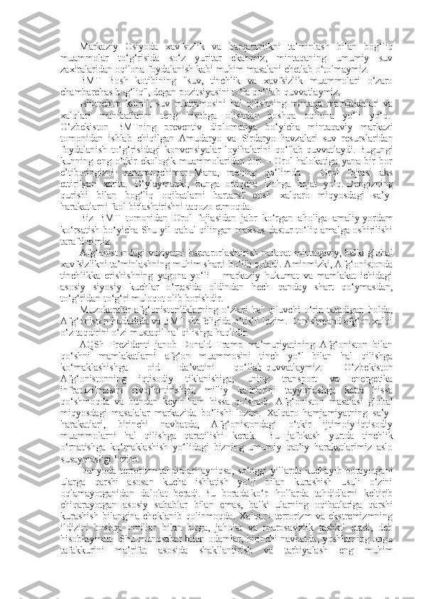 Markaziy   Osiyoda   xavfsizlik   va   barqarorlikni   ta’minlash   bilan   bog‘liq
muammolar   to‘g‘risida   so‘z   yuritar   ekanmiz,   mintaqaning   umumiy   suv
zaxiralaridan oqilona foydalanish kabi muhim masalani chetlab o‘tolmaymiz.  
BMT   Bosh   kotibining   "suv,   tinchlik   va   xavfsizlik   muammolari   o‘zaro
chambarchas bog‘liq", degan pozitsiyasini to‘la qo‘llab-quvvatlaymiz.  
Ishonchim   komil,   suv   muammosini   hal   qilishning   mintaqa   mamlakatlari   va
xalqlari   manfaatlarini   teng   hisobga   olishdan   boshqa   oqilona   yo‘li   yo‘q.  
O‘zbekiston   BMTning   preventiv   diplomatiya   bo‘yicha   mintaqaviy   markazi
tomonidan   ishlab   chiqilgan   Amudaryo   va   Sirdaryo   havzalari   suv   resurslaridan
foydalanish   to‘g‘risidagi   konvensiyalar   loyihalarini   qo‘llab-quvvatlaydi.   Bugungi
kunning   eng   o‘tkir   ekologik   muammolaridan   biri   –   Orol   halokatiga   yana   bir   bor
e’tiboringizni   qaratmoqchiman.   Mana,   mening   qo‘limda   –   Orol   fojiasi   aks
ettirilgan   xarita.   O‘ylaymanki,   bunga     ortiqcha   izohga   hojat   yo‘q.   Dengizning
qurishi   bilan   bog‘liq   oqibatlarni   bartaraf   etish   xalqaro   miqyosdagi   sa’y-
harakatlarni faol birlashtirishni taqozo etmoqda.  
Biz   BMT   tomonidan   Orol   fojiasidan   jabr   ko‘rgan   aholiga   amaliy   yordam
ko‘rsatish bo‘yicha Shu yil qabul  qilingan maxsus  dastur to‘liq amalga oshirilishi
tarafdorimiz.  
Afg‘onistondagi vaziyatni  barqarorlashtirish nafaqat mintaqaviy, balki global
xavfsizlikni ta’minlashning muhim sharti bo‘lib qoladi. Aminmizki, Afg‘onistonda
tinchlikka   erishishning   yagona   yo‘li   –   markaziy   hukumat   va   mamlakat   ichidagi
asosiy   siyosiy   kuchlar   o‘rtasida   oldindan   hech   qanday   shart   qo‘ymasdan,
to‘g‘ridan-to‘g‘ri muloqot olib borishdir.  
Muzokaralar   afg‘onistonliklarning   o‘zlari   hal   qiluvchi   o‘rin   tutadigan   holda,
Afg‘oniston hududida va BMT shafeligida o‘tishi lozim. Donishmand afg‘on xalqi
o‘z taqdirini o‘zi mustaqil hal qilishga haqlidir.  
AQSh   Prezidenti   janob   Donald   Tramp   ma’muriyatining   Afg‘oniston   bilan
qo‘shni   mamlakatlarni   afg‘on   muammosini   tinch   yo‘l   bilan   hal   qilishga
ko‘maklashishga   oid   da’vatini   qo‘llab-quvvatlaymiz.     O‘zbekiston
Afg‘onistonning   iqtisodiy   tiklanishiga,   uning   transport   va   energetika
infratuzilmasini   rivojlantirishga,   milliy   kadrlarini   tayyorlashga   katta   hissa
qo‘shmoqda   va   bundan   keyin   ham   hissa   qo‘shadi.   Afg‘oniston   masalasi   global
miqyosdagi   masalalar   markazida   bo‘lishi   lozim.   Xalqaro   hamjamiyatning   sa’y-
harakatlari,   birinchi   navbatda,   Afg‘onistondagi   o‘tkir   ijtimoiy-iqtisodiy
muammolarni   hal   qilishga   qaratilishi   kerak.     Bu   jafokash   yurtda   tinchlik
o‘rnatishga   ko‘maklashish   yo‘lidagi   bizning   umumiy   qat’iy   harakatlarimiz   aslo
susaymasligi lozim.  
Dunyoda   terrorizm   tahdidlari   ayniqsa,   so‘nggi   yillarda   kuchayib   borayotgani
ularga   qarshi   asosan   kucha   ishlatish   yo‘li   bilan   kurashish   usuli   o‘zini
oqlamayotganidan   dalolat   beradi.   Bu   borada   ko‘p   hollarda   tahdidlarni   keltirib
chiqarayotgan   asosiy   sabablar   bilan   emas,   balki   ularning   oqibatlariga   qarshi
kurashish   bilangina   cheklanib   qolinmoqda.   Xalqaro   terrorizm   va   ekstremizmning
ildizini   boshqa   omillar   bilan   birga,   jaholat   va   murosasizlik   tashkil   etadi,   deb
hisoblayman.     Shu munosabat bilan odamlar, birinchi  navbatda, yoshlarning ongu
tafakkurini   ma’rifat   asosida   shakllantirish   va   tarbiyalash   eng   muhim 