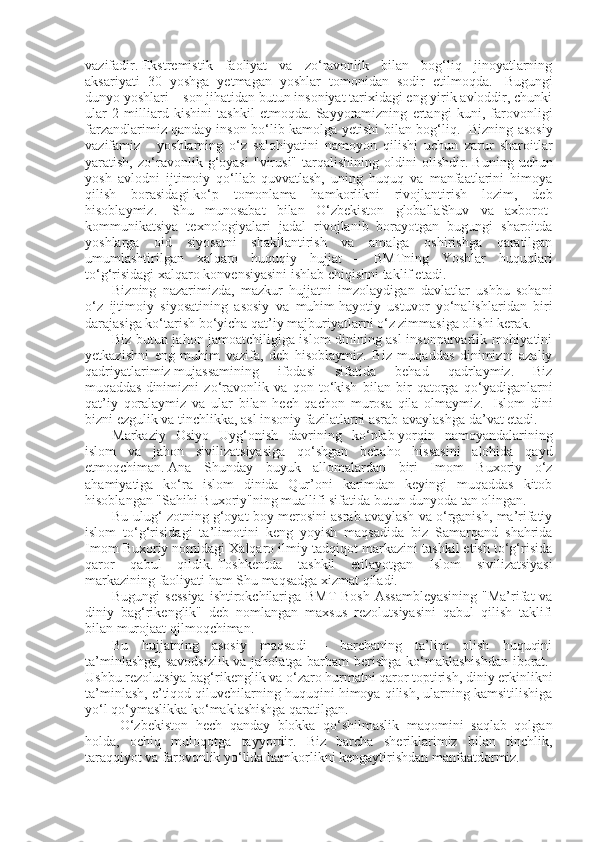 vazifadir.   Ekstremistik   faoliyat   va   zo‘ravonlik   bilan   bog‘liq   jinoyatlarning
aksariyati   30   yoshga   yetmagan   yoshlar   tomonidan   sodir   etilmoqda.     Bugungi
dunyo yoshlari – son jihatidan butun insoniyat tarixidagi eng yirik avloddir, chunki
ular   2   milliard   kishini   tashkil   etmoqda.   Sayyoramizning   ertangi   kuni,   farovonligi
farzandlarimiz qanday inson bo‘lib kamolga yetishi bilan bog‘liq.     Bizning asosiy
vazifamiz   –   yoshlarning   o‘z   salohiyatini   namoyon   qilishi   uchun   zarur   sharoitlar
yaratish,   zo‘ravonlik   g‘oyasi   "virusi"   tarqalishining   oldini   olishdir.   Buning   uchun
yosh   avlodni   ijtimoiy   qo‘llab-quvvatlash,   uning   huquq   va   manfaatlarini   himoya
qilish   borasidagi   ko‘p   tomonlama   hamkorlikni   rivojlantirish   lozim,   deb
hisoblaymiz.     Shu   munosabat   bilan   O‘zbekiston   globallaShuv   va   axborot-
kommunikatsiya   texnologiyalari   jadal   rivojlanib   borayotgan   bugungi   sharoitda
yoshlarga   oid   siyosatni   shakllantirish   va   amalga   oshirishga   qaratilgan
umumlashtirilgan   xalqaro   huquqiy   hujjat   –   BMTning   Yoshlar   huquqlari
to‘g‘risidagi xalqaro konvensiyasini ishlab chiqishni taklif etadi.  
Bizning   nazarimizda,   mazkur   hujjatni   imzolaydigan   davlatlar   ushbu   sohani
o‘z   ijtimoiy   siyosatining   asosiy   va   muhim   hayotiy   ustuvor   yo‘nalishlaridan   biri
darajasiga ko‘tarish bo‘yicha qat’iy majburiyatlarni o‘z zimmasiga olishi kerak. 
Biz butun jahon jamoatchiligiga islom dinining asl insonparvarlik mohiyatini
yetkazishni   eng   muhim   vazifa,   deb   hisoblaymiz.   Biz   muqaddas   dinimizni   azaliy
qadriyatlarimiz   mujassamining   ifodasi   sifatida   behad   qadrlaymiz.   Biz
muqaddas   dinimizni   zo‘ravonlik   va   qon   to‘kish   bilan   bir   qatorga   qo‘yadiganlarni
qat’iy   qoralaymiz   va   ular   bilan   hech   qachon   murosa   qila   olmaymiz.     Islom   dini
bizni ezgulik va tinchlikka, asl insoniy fazilatlarni asrab-avaylashga da’vat etadi.  
Markaziy   Osiyo   Uyg‘onish   davrining   ko‘plab   yorqin   namoyandalarining
islom   va   jahon   sivilizatsiyasiga   qo‘shgan   bebaho   hissasini   alohida   qayd
etmoqchiman.   Ana   Shunday   buyuk   allomalardan   biri   Imom   Buxoriy   o‘z
ahamiyatiga   ko‘ra   islom   dinida   Qur’oni   karimdan   keyingi   muqaddas   kitob
hisoblangan "Sahihi Buxoriy"ning muallifi sifatida butun dunyoda tan olingan.  
Bu ulug‘ zotning g‘oyat boy merosini asrab-avaylash va o‘rganish, ma’rifatiy
islom   to‘g‘risidagi   ta’limotini   keng   yoyish   maqsadida   biz   Samarqand   shahrida
Imom Buxoriy nomidagi Xalqaro ilmiy-tadqiqot markazini tashkil etish to‘g‘risida
qaror   qabul   qildik.   Toshkentda   tashkil   etilayotgan   Islom   sivilizatsiyasi
markazining faoliyati ham Shu maqsadga xizmat qiladi.  
Bugungi  sessiya  ishtirokchilariga BMT Bosh Assambleyasining  "Ma’rifat  va
diniy   bag‘rikenglik"   deb   nomlangan   maxsus   rezolutsiyasini   qabul   qilish   taklifi
bilan murojaat qilmoqchiman.  
Bu   hujjatning   asosiy   maqsadi   –   barchaning   ta’lim   olish   huquqini
ta’minlashga, savodsizlik va jaholatga barham berishga ko‘maklashishdan  iborat.  
Ushbu rezolutsiya bag‘rikenglik va o‘zaro hurmatni qaror toptirish, diniy erkinlikni
ta’minlash, e’tiqod qiluvchilarning huquqini himoya qilish, ularning kamsitilishiga
yo‘l qo‘ymaslikka ko‘maklashishga qaratilgan.  
  O‘zbekiston   hech   qanday   blokka   qo‘shilmaslik   maqomini   saqlab   qolgan
holda,   ochiq   muloqotga   tayyordir.   Biz   barcha   sheriklarimiz   bilan   tinchlik,
taraqqiyot va farovonlik yo‘lida hamkorlikni kengaytirishdan manfaatdormiz.     