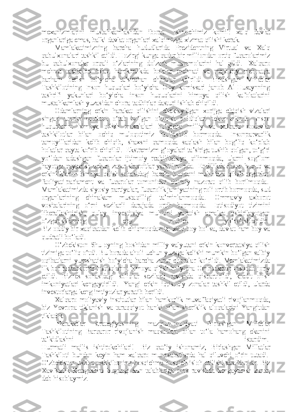 mexanizmlarini   mustahkamlashdan   iborat.     Ishonchimiz   komil:   xalq   davlat
organlariga emas, balki davlat organlari xalqimizga xizmat qilishi kerak.
Mamlakatimizning   barcha   hududlarida   Prezidentning   Virtual   va   Xalq
qabulxonalari tashkil etildi. Hozirgi kunga qadar bir milliondan ortiq fuqarolarimiz
bu   qabulxonalar   orqali   o‘zlarining   dolzarb   muammolarini   hal   qildi.     Xalqaro
mehnat   tashkiloti   bilan   hamkorlikda   bolalar   mehnati   va   majburiy   mehnatga
barham   berish   bo‘yicha   ta’sirchan   choralar   ko‘rildi.     Birlashgan   Millatlar
Tashkilotining   Inson   huquqlari   bo‘yicha   Oliy   komissari   janob   Al-Husaynning
tashrifi   yakunlari   bo‘yicha   inson   huquqlarini   himoya   qilish   kafolatlarini
mustahkamlash yuzasidan chora-tadbirlar dasturi ishlab chiqildi.  
Odamlarning   erkin   harakat   qilishini   cheklaydigan   xorijga   chiqish   vizalari
singari   umrini   mutlaqo   o‘tab   bo‘lgan   o‘tmish   qoldiqlari   bekor   qilindi.     Inson
huquqlarini   himoya   qilish   masalalari   bo‘yicha   milliy   va   xalqaro   nodavlat
tashkilotlar   bilan   ochiq   muloqotimiz   faollashib   bormoqda.     Insonparvarlik
tamoyillaridan   kelib   chiqib,   shaxsni   qamoqda   saqlash   bilan   bog‘liq   ko‘plab
holatlar qayta ko‘rib chiqildi.    Ekstremizm g‘oyalari ta’siriga tushib qolgan, to‘g‘ri
yo‘ldan   adashgan   fuqarolar   ijtimoiy   reabilitatsiya   qilinmoqda,   ularni   sog‘lom
hayotga qaytarish uchun zarur sharoitlar yaratilmoqda.     Endilikda inson huquq va
erkinliklarini   himoya   qilish   sohasidagi   barcha   huquqni   muhofaza   qilish   organlari
faoliyati   parlament   va   fuqarolar   tomonidan   doimiy   nazorat   qilib   borilmoqda.  
Mamlakatimizda siyosiy partiyalar, fuqarolik jamiyatining roli ortib bormoqda, sud
organlarining   chinakam   mustaqilligi   ta’minlanmoqda.     Ommaviy   axborot
vositalarining   o‘rni   sezilarli   darajada   ortib   bormoqda.     Iqtisodiyot   tizimini
liberallashtirish,   qulay   investitsiya   muhitini   yaratish   amalga   oshirilayotgan
o‘zgarishlarning   eng   muhim   yo‘nalishlaridir.  
Biz oddiy bir xaqiqatdan kelib chiqmoqdamiz: xalq boy bo‘lsa, davlat ham boy va
qudratli bo‘ladi.  
O‘zbekiston  Shu  oyning  boshidan  milliy  valyutani  erkin  konvertatsiya  qilish
tizimiga to‘liq o‘tdi. Bu borada aholi uchun yuzaga kelishi mumkin bo‘lgan salbiy
oqibatlarni   yumshatish   bo‘yicha   barcha   zarur   choralar   ko‘rildi.   Mamlakatimizda
ilk bor tadbirkorlar huquqlarini himoya qilish bo‘yicha Ombudsman instituti joriy
etildi.   Biznes   sohasidagi   soliqlar   sezilarli   ravishda   qisqartirildi,   kredit   olish
imkoniyatlari   kengaytirildi.     Yangi   erkin   iqtisodiy   zonalar   tashkil   etildi,   ularda
investorlarga keng imtiyozlar yaratib berildi.  
Xalqaro   moliyaviy   institutlar   bilan   hamkorlik   muvaffaqiyatli   rivojlanmoqda,
biz   Yevropa   tiklanish   va   taraqqiyot   banki   bilan   sheriklik   aloqalarini   Yangitdan
tikladik.
  Harakatlar   strategiyasining   mazmun-mohiyati   Birlashgan   Millatlar
Tashkilotining   Barqaror   rivojlanish   maqsadlari   bilan   to‘la   hamohang   ekanini
ta’kidlashni   istardim.  
Hurmatli   majlis   ishtirokchilari!     Biz   qat’iy   ishonamiz,   Birlashgan   Millatlar
Tashkiloti   bundan   keyin   ham   xalqaro   munosabatlarda   hal   qiluvchi   o‘rin   tutadi.  
O‘zbekiston ushbu tashkilotning bosqichma-bosqich isloh etilishi tarafdoridir. Biz
Xavfsizlik   Kengashini   bugungi   kun   talablariga   mos   ravishda   kengaytirish   zarur,
deb hisoblaymiz.   