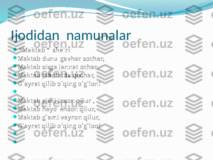 Ijodidan  namunalar

 “ Maktab ”  she` ri

Maktab duru  gavhar sochar,

Maktab sizga jannat ochar,

Maktab jaholatda qochar,

G ` ayrat qilib o` qing o` g` lon!

 

Maktab sizni inson qilur ,

Maktab hayo  ehson qilur,

Maktab g` ami vayron qilur,

G ` ayrat qilib o` qing o` g` lon!

 

  