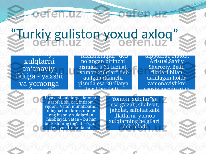 “ Turkiy guliston yoxud axloq” 
  Avloniy 
xulqlarni 
an‘anaviy  
ikkiga - yaxshi 
va yomonga 
ajratadi “ Yaxshi xulqlar” deb 
nolangan birinchi 
qismida u 31 fazilat, 
“yomon xulqlar” deb 
atalgan ikkinchi 
qismda esa 20 illatga 
ta‘rif beriladi .  Mulohazalarini 
Gippokrat, Platon, 
Aristtel,Sa‘diy 
Sheroziy, Bedil 
fikrlari bilan 
dalillagan holda 
zamonaviylikni 
asosiy mezon qilib 
oladi
U yaxshi xulqlarga  fatonat, 
nazofat, shijoat, intizom, 
vijdon,  Vatan muhabbatini, 
uning uchun kurashmoqni 
eng insoniy xulqlardan 
hisoblaydi. Vatan – bu har 
bir kishining tug’ilib o`sgan  
joyi, yurti, mamlakati Yomon  xulqlar”ga 
esa g’azab, shahvat, 
jaholat, safohat kabi 
illatlarni  yomon 
xulqlarning belgilari  
deb biladi 