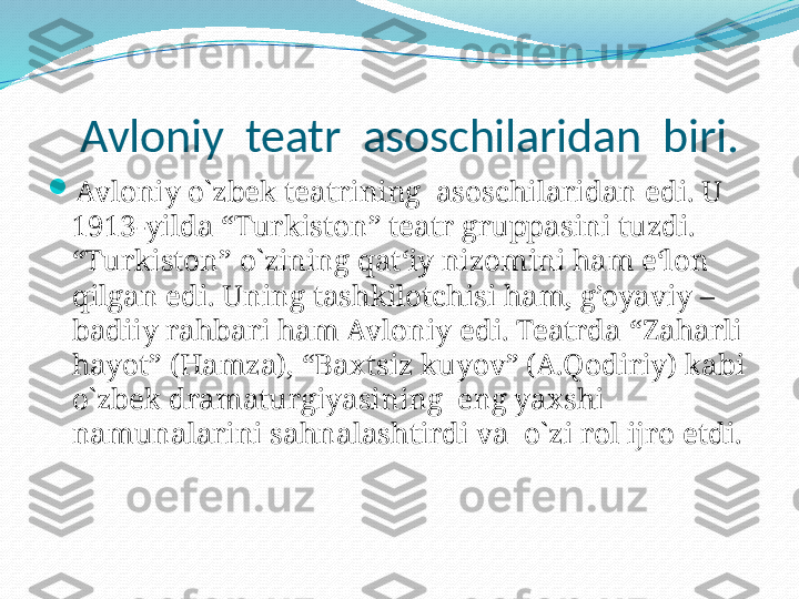    Avloniy  teatr  asoschilaridan  biri.

Avloniy o`zbek teatrining  asoschilaridan edi. U 
1913-yilda “Turkiston” teatr gruppasini tuzdi. 
“Turkiston” o`zining qat‘iy nizomini ham e‘lon 
qilgan edi. Uning tashkilotchisi ham, g’oyaviy –
badiiy rahbari ham Avloniy edi. Teatrda “Zaharli 
hayot” (Hamza), “Baxtsiz kuyov” (A.Qodiriy) kabi 
o`zbek dramaturgiyasining  eng yaxshi  
namunalarini sahnalashtirdi va  o`zi rol ijro etdi. 