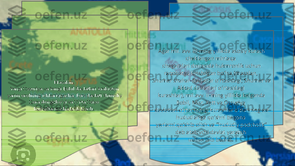 Masalan, 
Yangi Ossuriya va Yangi Bobil davlatlari Arabiston 
yarim orolining ichkarisigacha, Fors davlati Shimoliy 
Qora dengizbo‘yi va O‘rta Osiyo 
hududlarigacha kirib bordi.  Agar mil. avv. III-ming yillikda asosiy kurash 
cheklangan mintaqa 
chegaralari doirasida hukmronlik uchun 
raqobatga kirishilgan bo‘lsa (masalan, 
Shumer shahar-davlatlar o‘rtasidagi, Shumer va 
Akkad davlatlari o‘rtasidagi 
kurashlar), mil.avv. II-ming yillikka kelganda 
Bobil, Misr, Xett va Ossuriya 
davlatlari o‘rtachidagi kurashlar o‘zlarining asl 
hududlariga qo‘shni begona 
yerlarni qo‘shib olish va “hududiy podsholik” 
deb ataluvchi davlat yaratish 
uchun olib borildi.  