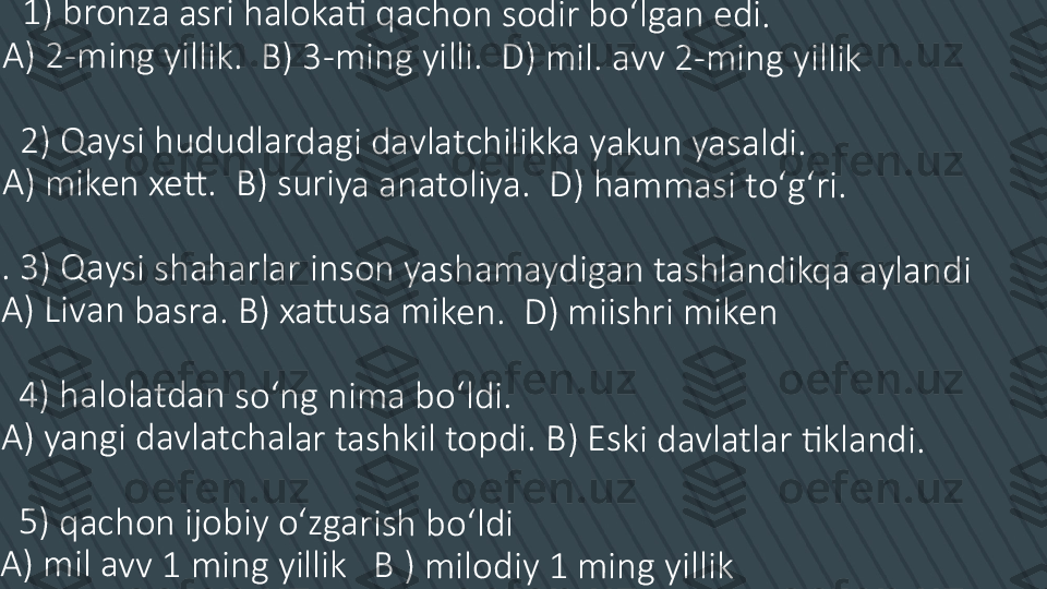   	1)	 br	o	nz	a 	as	ri 	ha	lo	ka	ti	 qa	c	ho	n	 so	d	ir 	bo	ʻl	ga	n 	ed	i.	
A)	 2	-m	in	g 	yi	llik	.  	B)	 3	-m	in	g	 yi	lli	.  D	)	 m	il.	 a	vv	 2	-m	in	g	 yi	llik	
  2	) Q	a	ys	i h	u	du	d	lar	d	ag	i d	a	vla	tc	h	ilik	ka	 y	ak	u	n 	ya	sa	ld	i.	
A)	 m	ik	en	 x	ett	. 	 B	) s	ur	iy	a 	an	at	ol	iy	a. 	 D	) h	a	m	m	as	i t	oʻ	gʻ	ri.	
. 3	) Q	a	ys	i s	h	ah	ar	la	r i	ns	on	 y	a	sh	am	a	yd	ig	an	 t	as	hl	an	d	ikq	a	 a	yla	n	di	
A)	 Li	va	n 	ba	sr	a.	 B	) x	att	u	sa	 m	ike	n.	  D	) 	m	iis	hr	i m	ike	n	
  4	) h	a	lo	lat	da	n	 so	ʻn	g	 n	im	a 	bo	ʻl	di	.	
A)	 ya	n	gi	 da	v	lat	ch	a	lar	 t	as	hk	il 	to	pd	i.	 B	) E	sk	i d	a	vl	at	lar	 ti	kl	an	d	i.	
  5	) q	a	ch	on	 i	jo	bi	y o	ʻz	ga	ri	sh	 b	oʻ	ld	i	
A)	 m	il 	av	v 	1 	m	in	g y	ill	ik	   B	 )	 m	il	od	iy	 1	 m	in	g 	yi	llik 