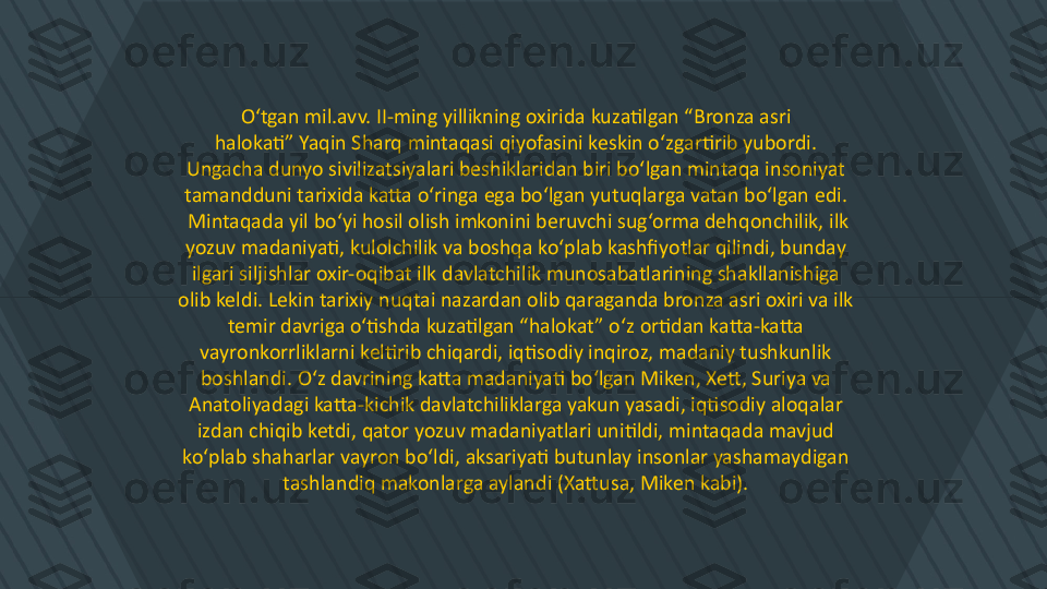 O‘tgan mil.avv. II-ming yillikning oxirida kuzatilgan “Bronza asri 
halokati” Yaqin Sharq mintaqasi qiyofasini keskin o‘zgartirib yubordi. 
Ungacha dunyo sivilizatsiyalari beshiklaridan biri bo‘lgan mintaqa insoniyat 
tamandduni tarixida katta o‘ringa ega bo‘lgan yutuqlarga vatan bo‘lgan edi. 
Mintaqada yil bo‘yi hosil olish imkonini beruvchi sug‘orma dehqonchilik, ilk
yozuv madaniyati, kulolchilik va boshqa ko‘plab kashfiyotlar qilindi, bunday 
ilgari siljishlar oxir-oqibat ilk davlatchilik munosabatlarining shakllanishiga 
olib keldi. Lekin tarixiy nuqtai nazardan olib qaraganda bronza asri oxiri va ilk 
temir davriga o‘tishda kuzatilgan “halokat” o‘z ortidan katta-katta 
vayronkorrliklarni keltirib chiqardi, iqtisodiy inqiroz, madaniy tushkunlik 
boshlandi. O‘z davrining katta madaniyati bo‘lgan Miken, Xett, Suriya va 
Anatoliyadagi katta-kichik davlatchiliklarga yakun yasadi, iqtisodiy aloqalar 
izdan chiqib ketdi, qator yozuv madaniyatlari unitildi, mintaqada mavjud 
ko‘plab shaharlar vayron bo‘ldi, aksariyati butunlay insonlar yashamaydigan 
tashlandiq makonlarga aylandi (Xattusa, Miken kabi).  