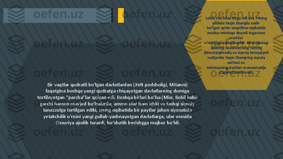 Bir vaqtlar qudratli bo‘lgan davlatlardan (Xett podsholigi, Mitanni) 
faqatgina boshqa yangi qudratga chiqayotgan davlatlarning domiga 
tortilayotgan “parcha”lar qolgan edi. Boshqa birlari bo‘lsa (Misr, Bobil kabi) 
garchi hamon mavjud bo‘lsalarda, ammo ular ham ichki va tashqi siyosiy 
tanazzulga tortilgan ediki, uning oqibatida bir paytlar jahon siyosatida 
yetakchilik o‘rnini yangi gullab-yashnayotgan davlatlarga, ular orasida 
Ossuriya ajralib turardi, bo‘shatib berishgga majbur bo‘ldi. Lekin shu bilan birga mil.avv. I-ming 
yillikda Yaqin Sharqda sodir 
bo‘lgan ayrim voqeliklar oqibatida 
mazkur mintaqa deyarli tuganmas 
urushlar 
o‘chog‘iga aylanib qoldi. Mintaqadagi 
qadimgi davlatlarining noteng 
ijtimoiyiqtisodiy va siyosiy taraqqiyoti 
natijasida Yaqin Sharqning siyosiy 
xaritasi va 
mintaqaning kuchlar muvozanatija 
o‘zgarish boshlandi.    