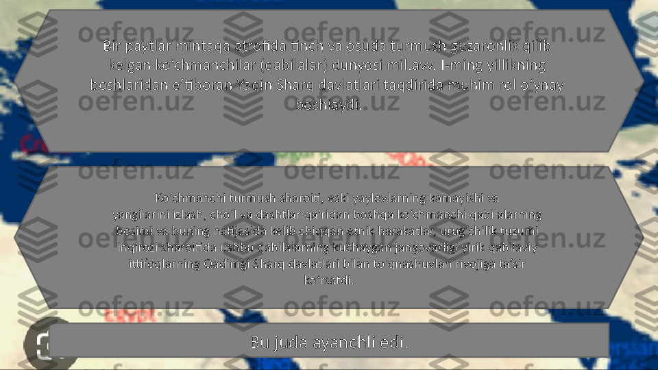 Bir paytlar mintaqa atrofida tinch va osuda turmush guzaronlik qilib 
kelgan ko‘chmanchilar (qabilalar) dunyosi mil.avv. I-ming yillikning 
boshlaridan e’tiboran Yaqin Sharq davlatlari taqdirida muhim rol o‘ynay 
boshlaydi.
Ko‘chmanchi turmush sharoiti, eski yaylovlarning kamayishi va 
yangilarini izlash, cho‘l va dashtlar qa'ridan boshqa ko‘chmanchi qabilalarning 
bosimi va buning natijasida kelib chiqqan etnik harakatlar, urug‘chilik tuzumi 
inqirozi sharoitida ushbu qabilalarning kuchaygan jangovarligi yirik qabilaviy 
ittifoqlarning Qadimgi Sharq davlatlari bilan to‘qnashuvlari rivojiga ta’sir 
ko‘rsatdi.
Bu juda ayanchli edi. 