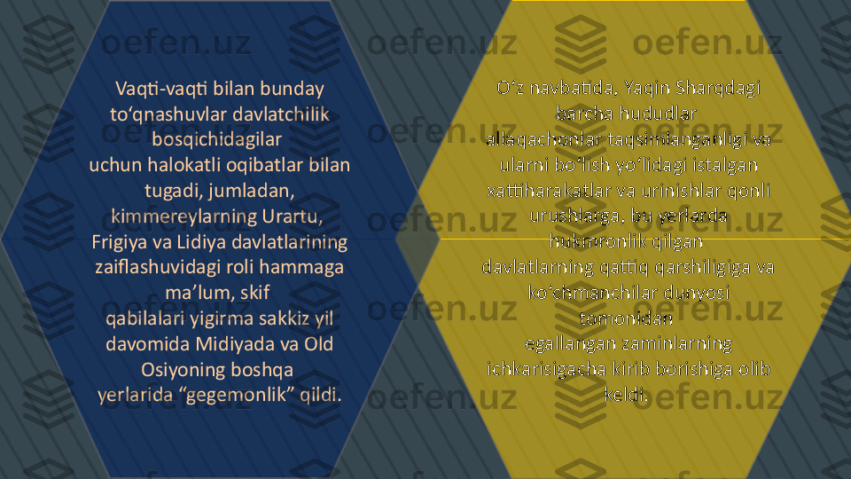 O‘z navbatida, Yaqin Sharqdagi 
barcha hududlar 
allaqachonlar taqsimlanganligi va 
ularni bo‘lish yo‘lidagi istalgan 
xattiharakatlar va urinishlar qonli 
urushlarga, bu yerlarda 
hukmronlik qilgan 
davlatlarning qattiq qarshiligiga va 
ko‘chmanchilar dunyosi 
tomonidan 
egallangan zaminlarning 
ichkarisigacha kirib borishiga olib 
keldi. Vaqti-vaqti bilan bunday 
to‘qnashuvlar davlatchilik 
bosqichidagilar 
uchun halokatli oqibatlar bilan 
tugadi, jumladan, 
kimmereylarning Urartu, 
Frigiya va Lidiya davlatlarining 
zaiflashuvidagi roli hammaga 
ma’lum, skif 
qabilalari yigirma sakkiz yil 
davomida Midiyada va Old 
Osiyoning boshqa 
yerlarida “gegemonlik” qildi. 