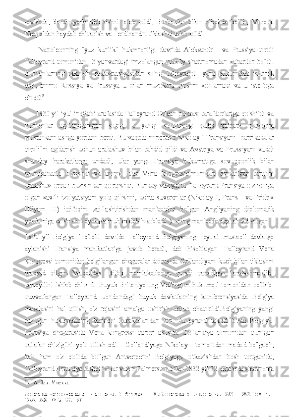 ravishda,   Sardiniyada   tiklanishni   talab   qildi,   Burbonlar   bilan   nikohda   bo'lib,   Muratni
Neapoldan haydab chiqarish va Ferdinandni tiklashni talab qildi.
        Napoleonning   "yuz   kunlik"   hukmronligi   davrida   Aleksandr   I   va   Prussiya   qiroli
Talleyrand   tomonidan     3  yanvardagi   imzolangan   maxfiy  shartnomadan   xabardor   bo'ldi.
Burbonlarning   ikkinchi   restavratsiyasidan   so'ng   Talleyrand     yana   hukumatda   ishtirok
etdi,   ammo   Rossiya   va   Prussiya   u   bilan   muzokara   qilishni   xohlamadi   va   u   iste'foga
chiqdi 3
         1830 yil iyul inqilobi arafasida Talleyrand Orlean palatasi tarafdorlariga qo'shildi va
Burbonlar   ag'darilganidan   so'ng,   u   yangi   sulolaning   qaltis   xalqaro   mavqeini
mustahkamlashga yordam berdi. Bu vaqtda imperator Nikolay I Fransiyani "barrikadalar
qiroli"ni   ag'darish   uchun   aralashuv   bilan   tahdid   qildi   va   Avstriya   va   Prussiyani   xuddi
shunday   harakatlarga   undadi,   ular   yangi   Fransiya   hukumatiga   sovuqqonlik   bilan
munosabatda   bo'lishdi   va   ammo   ular   Vena   kongresitomonidan   o'rnatilgan   tartibni
aralashuv orqali buzishidan qo'rqishdi. Bunday vaziyatda Talleyrand Fransiya o'z ichiga
olgan   xavfli   izolyatsiyani   yo'q   qilishni,   uchta   suverenlar   (Nikolay   I,   Frans   I   va   Fridrix
Uilyam   III)   ittifoqini   zaiflashtirishdan   manfaatdor   bo'lgan   Angliyaning   diplomatik
yordamiga erishishni ayniqsa muhim deb hisobladi. ) uning manfaatlariga tahdid solgan.
1830   yil   Belgiya   inqilobi   davrida   Talleyrand   Belgiyaning   neytral   mustaqil   davlatga
aylanishi   Fransiya   manfaatlariga   javob   beradi,   deb   hisoblagan.   Talleyrand   Vena
Kongressi tomonidan belgilangan chegaralar doirasida Gollandiyani kuch bilan tiklashni
maqsad   qilgan   Muqaddas   Ittifoq   mamlakatlariga   qarshi   qaratilgan   "aralashmaslik"
tamoyilini  ishlab chiqadi. Buyuk Britaniyaning Vellington hukumati  tomonidan qo'llab-
quvvatlangan   Talleyrand   Londondagi   buyuk   davlatlarning   konferensiyasida   Belgiya
masalasini   hal   qilish,   o'z   rejasini   amalga   oshirish   uchun   chaqirildi.Belgiyaning   yangi
tuzilgan   hukumatining   birinchi   harakatlaridan   biri   Talleyrand   taklifi   bilan   Belgiya-
Fransiya   chegarasida   Vena   kongressi   qarori   asosida   Gollandiya   tomonidan   qurilgan
qal'alar   chizig'ini   yo'q   qilish   edi.   .   Gollandiyaga   Nikolay   I   tomonidan   madad   bo'lgach,
hali   ham   o'z   qo'lida   bo'lgan   Antverpenni   Belgiyaga   o'tkazishdan   bosh   tortganida,
Talleyrand Britaniya tashqi ishlar vaziri Palmerston bilan 1832 yil 22 oktabrda shartnoma
3
  Л. А. Зак. Москва
Советская историческая энциклопедия. В 16 томах. — М.: Советская энциклопедия. 1973—1982. Том 14. 
ТААНАХ - ФЕЛЕО. 1971 