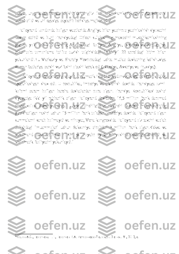 tuzadi,   unga   ko'ra   fransuz   qo'shinlari,   ingliz   floti   bilan   hamkorlik   qilib,   Antverpenni
qamal qildi va uni egasiga qaytarib berishga majbur qildi.
   Talleyrand Londonda bo'lgan vaqtlarida Angliya bilan yaqinroq yaqinlashish siyosatini
davom   ettirdi   va   buni   Fransiyadagi   Orlean   sulolasining   mavqeini   mustahkamlashning
yagona   yo'li   deb   bildi.   Uning   Angliyadagi   faoliyati   Angliya,   Ispaniya   va   Portugaliya
bilan   to'rt   tomonlama   ittifoq   tuzish   to'g'risidagi   1834   yil   22   apreldagi   bitim   bilan
yakunlandi.Bu   Markaziy   va   Sharqiy   Yevropadagi   uchta   mutlaq   davlatning   kelishuviga
va manfaatlariga qarshi vazifasini o'tashi kerak edi ( Rossiya, Avstriya va Prussiya). 
        Talleyrand-Périgordning   ajoyib   diplomatik   iste'dodi,vijdonsizlik   va   ochko'zlik   bilan
uyg'unlashgan   shax   edi.   U   respublika,   imperiya   va   tiklanish   davrida   Fransiyaga   ozmi-
ko pmi   qaram   bo lgan   barcha   davlatlardan   pora   olgan.   Fransiya   Respublikasi   tashqiʻ ʻ
siyosatiga   ikki   yil   rahbarlik   qilgan   Talleyrand   davlatdan   16,5   million   frank   daromad
qilgan,xolos.   Avstriya   unga   Lunevil   tinchligining   ikkinchi   darajali   maqolalarining
yumshatilgan nashri uchun 15 million frank to'lagan. Imperiya davrida Talleyrand olgan
summalarni sanab bo'lmaydi va nihoyat, Vena kongressida Talleyrand o'z taxtini saqlab
qolishdagi   "muammolar"   uchun   Saksoniya   qirolidan   3   million   frank   olgan.Keksa   va
kasalmand   tulki   diplomat     1834   yil   noyabr   oyida   80   yoshida   iste'foga   chiqadi   va
diplomatik faoliyatini yakunlaydi. 4
4
  Орлов А.С., Георгиева Н.Г., Георгиев В.А. Исторический словарь. 2-е изд. М., 2012, с. 