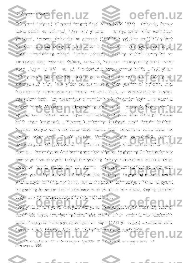  1.Talyerand hayoti
Talleyrand-Perigor   (Talleyrand-Perigor)   Sharl   Moris   (1754-1838)   -   shahzoda,   fransuz
davlat   arbobi   va   diplomati,   1799-1807   yillarda.   -   Fransiya   tashqi   ishlar   vaziri.Otun
yepiskopi,   Benevent   shahzodasi   va   gerstsogi   (1806-1815   yy),Dino   grafi(1817-yildan)
Napoleon   davrining   asosiy   qahramonlaridan   biri.   Napoleonni   hokimiyatga   olib   kelgan
davlat   to'ntarishining   rahbari.   Bundan   tashqari,   u   o'zining   shubhali   tamoyillari   va
ochko'zligi   bilan   mashhur.   Kafedra,   konsullik,   Napoleon   imperiyasining   tashqi   ishlar
vaziri   ,   keyin   Lui   XVIII   va   Lui-Filip   davrlarida   ham.   Hammasi   bo'lib,   u   1790   yildan
1834   yilgacha   18   ta   Fransiya   hukumatiga   sodiqlikka   qasamyod   qildi   .   1804   yildan
Avstriya   sudi   bilan,   1808   yildan   esa   rus   podshosi   bilan   yashirin   til   biriktirib,   unga
Napoleonning   barcha   qadamlari   haqida   ma'lumot   berib,   uni   zararsizlantirish   bo'yicha
tavsiyalarni   berdi.   Parij   rus   armiyasi   tomonidan   bosib   olingandan   keyin   u   o'z   vatanida
to'xtadi   hamda   Aleksandr   I     Talleyrandning   ta'siri   ostida     Fransiyada   Burbon   qirollik
uyining   kuchini   tiklash   uchun   foydali   bo'lmagan   qaror   qabul   qildi.   O'sha   yili   Venada
bo'lib   o'tgan   kongressda   u   Yevropa   kuchlarining   Rossiyaga   qarshi   fitnasini   boshladi.
Napoleon esa yuz kunlik boshqaruvi davomida bu fitnani oshkor qildi va bu haqda   rus
qiroliga   xabar   berdi.   Chunki   Rossiya   Vaterloo   jangida   qatnashmadi.   Ikkinchi
restavratsiyadan so'ng, Aleksandr I ning iltimosiga binoan u ishdan bo'shatildi. Lui Filipp
davrida u Fransmsiya va Angliyaning yaqinlashishiga va Belgiyaning Gollandiyadan voz
kechishiga hissa qo'shgan. Rossiya armiyasining Fransiya hukumatidagi tartibsizliklarga
aralashuvi   haqida   shubha   bor   edi.   Ammo   Polshadagi   tartibsizliklar   va   og'ir   vabo
epidemiyasi   tufayli   bu   sodir   bo'lmadi,   natijada   Nikolay   I   Belgiyaning   mustaqil   davlat
sifatida paydo bo'lishiga rozi bo'ldi. Davlat chegarasini delimitatsiya qilishda Talleyrand
Belgiyaning  Antverpen portini  pora evaziga  qo'lga  kiritib  ham   oldadi.  Keyingi   janjallar
tufayli u oxirgi marta nafaqaga chiqishga majbur bo'ldi.
1792  yilda  u  Fransiya   va  Rossiya,   Avstriya  va  Prussiya  koalitsiyasi  o'rtasidagi   qarama-
qarshilikda Buyuk Britaniyaning betarafligiga erishish uchun Londonda muzokaralar olib
bordi.   Fransiyada   monarxiya   ag'darilganidan   keyin   (1792   yil   avgust)   u   surgunda   qoldi
( asosan Buyuk Britaniya, AQSHda). 1796 yilda Fransiyaga qaytib keldi. 1
1
  Гюго В. «Талейран». ПСС в 15 томах; том 14, с. 239—241. М.: Издательство художественной 
литературы, 1956. 