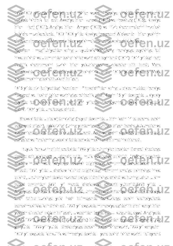 1797-1807   yillarda   Fransiya   tashqi   ishlar   vaziri.   Fransiya   tinchlik   shartnomalarini
tuzishda   ishtirok   faol   etdi:   Avstriya   bilan   Lunevil   (1801)   va   Pressburg   (1805);   Rossiya
bilan   -   Parij   (1801);   Angliya   bilan   -   Amyen   (1802)   va   Tilzit   shartnomalarini   imzolash
bo'yicha muzokaralarda. 1807-1808 yilda Rossiya  imperatori  Aleksandr  I bilan yashirin
aloqalar o'rnatgan, K. Metternix bilan yozishmalarda uning vositachisi bo'lgan.
Napoleon   I   mag lubiyatidan   so ng   u   Lyudovik   XVIIIning   Fransiyaga   qaytishiga   faolʻ ʻ
hissa qo shdi va u tomonidan tashqi ishlar vaziri etib tayinlandi (1814). 1814 yildagi Parij	
ʻ
tinchlik   shartnomasini   tuzish   bilan   yakunlangan   muzokaralar   olib   bordi;   Vena
kongressida   fransuz   delegatsiyasiga   boshchilik   qildi;   1815   yilda   yashirin   Vena
shartnomasining tashabbuskori bo'lgan.
1815-yilda   o'z   faoliyatidagi   Napoleon   I   “Bosqich”idan   so‘ng   u   qisqa   muddat   Fransiya
hukumati   va   Tashqi   ishlar   vazirligiga   rahbarlik   qildi.   Keyin   15   yil   davomida   u   siyosiy
hayotda   faol   ishtirok   etmadi.   1830-1834   yillarda.   Fransiyaning   Buyuk   Britaniyadagi
elchisi. 1834 yilda u nafaqaga chiqdi.
       Shaxs sifatida u o'ta vijdonsizligi (hayoti davomida u birin-ketin 14 ta qarama-qarshi
qasamyod   qilgan),   ochko'zligi   (uning   yordamiga   murojaat   qilgan   barcha   hukumatlar   va
suverenlardan pora olgan) bilan ajralib turardi. Aqlli va epchil siyosatchi, parda ortidagi
intrigalar va fitnalarning ustasi sifatida tarixda mashhur diplomat hisoblanadi.
          Buyuk  fransuz  inqilobi   arafasida  1789  yilda  ruhoniylar  orasidan   General   shtatlarga
deputat   etib   saylangan   u   uchinchi   toifa     mulk   vakillariga   qo'shildi.   1789   yil   noyabrda
cherkov   mulkini   xalq   ixtiyoriga   o'tkazish   to'g'risidagi   farmonning   tashabbuskori   bo'lib
chiqadi.   1791   yilda   u   cherkov   islohoti   to'g'risidagi   farmonni   amalga   oshirishga   hissa
qo'shdi, u ruhoniylarni davlat nazorati ostiga oldirolishga erishdi va buning uchun u Rim
papasi   tomonidan   1791-   yil   martda   cherkovdan   chiqarib   yuborildi.1792   yilda   u
Angliyaga diplomatik missiya bilan bordi, uning maqsadi Britaniya hukumatini Fransiya
bilan   ittifoq   tuzishga   yoki   hech   bo'lmaganda   fransuzlarga   qarshi   koalitsiyalarda
qatnashmaslikka ko'ndirish edi. 1792-yil avgustda monarxiya ag‘darilib qirol saroyi bilan
yashirin aloqalari oshkor bo‘lgach, u vatanidan haydaladi. U surgunda, avval Angliyada
(1792-1794), keyin AQShda (1796 yilgacha) bo'ladi.Surgundan qaytgan Talleyrand 1797
yil iyulda - 1799 yil iyulda - direktoriyaga qarashli tashqi ishlar vaziri, 1799 yil sentyabr -
1807   yil   avgustda   konsullik   va   imperiya   davrida   -   yana   tashqi   ishlar   vaziri.   Talleyrand 