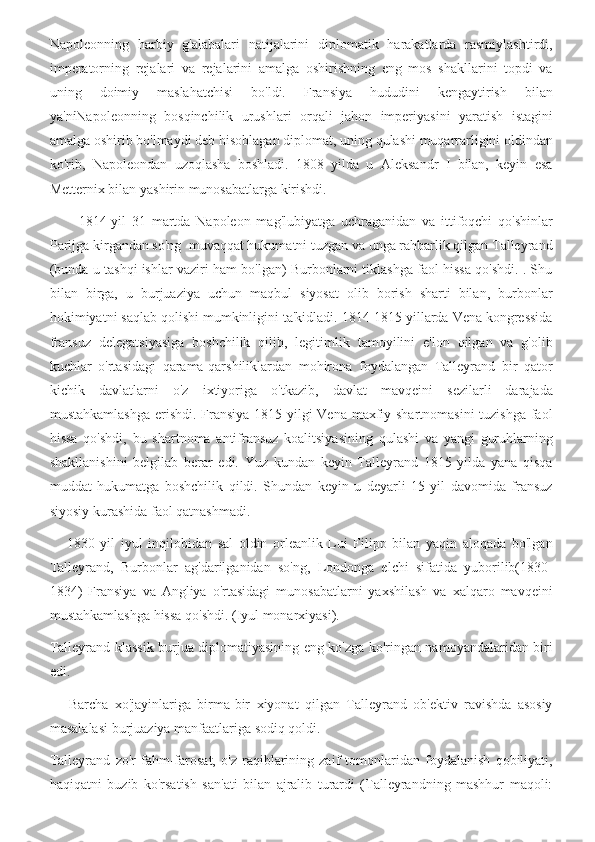 Napoleonning   harbiy   g'alabalari   natijalarini   diplomatik   harakatlarda   rasmiylashtirdi,
imperatorning   rejalari   va   rejalarini   amalga   oshirishning   eng   mos   shakllarini   topdi   va
uning   doimiy   maslahatchisi   bo'ldi.   Fransiya   hududini   kengaytirish   bilan
ya'niNapoleonning   bosqinchilik   urushlari   orqali   jahon   imperiyasini   yaratish   istagini
amalga oshirib bo'lmaydi deb hisoblagan diplomat, uning qulashi muqarrarligini oldindan
ko'rib,   Napoleondan   uzoqlasha   boshladi.   1808   yilda   u   Aleksandr   I   bilan,   keyin   esa
Metternix bilan yashirin munosabatlarga kirishdi.
          1814-yil   31   martda   Napoleon   mag'lubiyatga   uchraganidan   va   ittifoqchi   qo'shinlar
Parijga kirgandan so'ng  muvaqqat hukumatni tuzgan va unga rahbarlik qilgan Talleyrand
(bunda u tashqi ishlar vaziri ham bo'lgan) Burbonlarni tiklashga faol hissa qo'shdi. . Shu
bilan   birga,   u   burjuaziya   uchun   maqbul   siyosat   olib   borish   sharti   bilan,   burbonlar
hokimiyatni saqlab qolishi mumkinligini ta'kidladi. 1814-1815 yillarda Vena kongressida
fransuz   delegatsiyasiga   boshchilik   qilib,   legitimlik   tamoyilini   e'lon   qilgan   va   g'olib
kuchlar   o'rtasidagi   qarama-qarshiliklardan   mohirona   foydalangan   Talleyrand   bir   qator
kichik   davlatlarni   o'z   ixtiyoriga   o'tkazib,   davlat   mavqeini   sezilarli   darajada
mustahkamlashga  erishdi. Fransiya 1815 yilgi  Vena maxfiy shartnomasini  tuzishga faol
hissa   qo'shdi,   bu   shartnoma   antifransuz   koalitsiyasining   qulashi   va   yangi   guruhlarning
shakllanishini   belgilab   berar   edi.   Yuz   kundan   keyin   Talleyrand   1815   yilda   yana   qisqa
muddat   hukumatga   boshchilik   qildi.   Shundan   keyin   u   deyarli   15   yil   davomida   fransuz
siyosiy kurashida faol qatnashmadi.
      1830   yil   iyul   inqilobidan   sal   oldin   orleanlik   Lui   Filipp   bilan   yaqin   aloqada   bo'lgan
Talleyrand,   Burbonlar   ag'darilganidan   so'ng,   Londonga   elchi   sifatida   yuborilib(1830-
1834)   Fransiya   va   Angliya   o'rtasidagi   munosabatlarni   yaxshilash   va   xalqaro   mavqeini
mustahkamlashga hissa qo'shdi. (Iyul monarxiyasi).
Talleyrand klassik burjua diplomatiyasining eng ko'zga ko'ringan namoyandalaridan biri
edi.
      Barcha   xo'jayinlariga   birma-bir   xiyonat   qilgan   Talleyrand   ob'ektiv   ravishda   asosiy
masalalasi burjuaziya manfaatlariga sodiq qoldi.
Talleyrand   zo'r   fahm-farosat,   o'z   raqiblarining   zaif   tomonlaridan   foydalanish   qobiliyati,
haqiqatni   buzib   ko'rsatish   san'ati   bilan   ajralib   turardi   (Talleyrandning   mashhur   maqoli: 