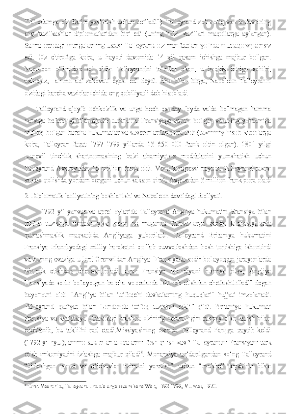 "Til odamga o'z fikrini yashirish uchun beriladi"). Talleyrand zo'r notiq va o'z davrining
eng   hazilkashlar   diplomatlaridan   biri   edi   (uning   ba'zi   xazillari   maqollarga   aylangan).
Sahna ortidagi intrigalarning ustasi  Talleyrand o'z manfaatlari yo'lida mutlaqo vijdonsiz
edi.   O'z   e'tirofiga   ko'ra,   u   hayoti   davomida   14   xil   qasam   ichishga   majbur   bo'lgan.
Napoleon   o‘limidan   sal   oldin   Talleyrandni   ta’riflar   ekan,   u   haqida   intriga   sohibi,
axloqsiz,     ammo   aql-zakovati   egasi   edi   deydi.   Shu   bilan   birga,   Napoleon   Talleyranni
o'zidagi barcha vazirlar ichida eng qobiliyatli deb hisobladi.
        Talleyrand   ajoyib   ochko'zlik   va   unga   hech   qanday   foyda   va'da   bo'lmagan   hamma
narsaga befarqligi bilan ajralib turardi. U Fransiyaga qaram bo'lgan va uning yordamiga
muhtoj bo'lgan barcha hukumatlar va suverenlardan pora oldi (taxminiy hisob-kitoblarga
ko'ra,   Talleyran   faqat   1797-1799   yillarda   13   650   000   frank   oltin   olgan).   1801   yilgi
Lunevil   tinchlik   shartnomasining   ba'zi   ahamiyatsiz   moddalarini   yumshatish   uchun
Talleyrand Avstriyadan 15 million frank oldi. Vena kongressi  paytida Talleyrand taxtni
saqlab qolishda yordam bergani uchun sakson qiroli Avgustdan 3 million frank pora oladi
2. Diplomatik faoliyatining boshlanishi va Napaleon davridagi faoliyati.
            1792   yil   yanvar   va   aprel   oylarida   Talleyrand   Angliya   hukumatini   Fransiya   bilan
ittifoq   tuzishga   undash   yoki   hech   bo'lmaganda   fransuzlarga   qarshi   koalitsiyalarda
qatnashmaslik   maqsadida   Angliyaga   yuboriladi.   Talleyrand   Britaniya   hukumatini
Fransiya   Irlandiyadagi   milliy   harakatni   qo'llab-quvvatlashdan   bosh   tortishiga   ishontirdi
va buning evaziga u lord Grenvildan Angliya "Fransiyada sodir bo'layotgan jarayonlarda
ishtirok   etishdan   chetlashtiriladi,   agar   Fransiya   Irlandiyani   hurmat   qilsa,   Angliya
Fransiyada  sodir bo'layotgan barcha voqealarda ishtirok etishdan chetlashtiriladi" degan
bayonotni   oldi.   "Angliya   bilan   ittifoqchi   davlatlarning   huquqlari"   hujjati   imzolanadi.
Talleyrand   qat'iyat   bilan   Londonda   ittifoq   tuzishni   taklif   qildi.   Britaniya   hukumati
Fransiya va koalitsiya o'rtasidagi  urushda o'zining betarafligini rasmiy e'lon qilish bilan
cheklanib,   bu   taklifni   rad   etadi.Missiyasining   oxirida   Talleyrand   Parijga   qaytib   keldi
(1792 yil iyul), ammo sud bilan aloqalarini fosh qilish xavfi Talleyrandni Fransiyani tark
etish   imkoniyatini   izlashga   majbur   qiladi 2
.   Monarxiya   ag‘darilgandan   so‘ng   Talleyrand
“birlashgan   tarozi   va   o‘lchovlar   tizimini   yaratish”   uchun   “muhim”   topshiriq   bilan
2
  Ernst   Mechthild ,  Talleyrand   und   die   angelssachsische   Welt , 1792-1799,  Munster , 1970. 